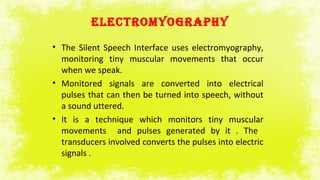 ELECTrOMYOGrAPHY
• The Silent Speech Interface uses electromyography,
monitoring tiny muscular movements that occur
when we speak.
• Monitored signals are converted into electrical
pulses that can then be turned into speech, without
a sound uttered.
• It is a technique which monitors tiny muscular
movements and pulses generated by it . The
transducers involved converts the pulses into electric
signals .
 