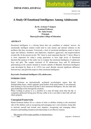 THINK INDIA JOURNAL
ISSN:0971-1260
Vol-22-Issue-10-November-2019
P a g e | 6892 Copyright ⓒ 2019Authors
A Study Of Emotional Intelligence Among Adolescents
By Dr. Archana V Katgeri,
Assistant Professor,
Dr. Anita Swami,
Principal,
Hansraj Jivandas College of Education
ABSTRACT
Emotional intelligence is a driving factor that can contribute to students' success. An
emotionally intelligent student would tend to seek mature and rational solutions to the
problems that they encounter. Conversely, a lack of emotional intelligence tends to lead to
anger and defiance, loneliness and depression, impulsive aggression, and negativeoutlook
towards life. In the present era the ‘We’ factor is more important than the ‘I’ factor. Hence it
is more important for today’s young generation to have high levels of Emotional
Quotient.The purpose of the study was to compare the emotional intelligence of adolescent
boys and girls. The sample consisted of 55 adolescence boys and 55 adolescence
girlsstudying in the schools situated in western suburbs of Mumbai. Emotional intelligence
scale developed by Hyde et al. (1971) was used. Results showed significant difference
between boys and girlswith respect to their emotional intelligence.
Keywords: Emotional Intelligence (EI), adolescents.
INTRODUCTION
Daniel Goleman an internationally acclaimed psychologists argues that the
distinguishing factor, which separates good leaders from great leaders is not primarily
their training or I.Q. but their E.Q that is their emotional intelligence. He also adds that
great leadership works through the emotions.
When working in group or as a member of a team EI helps more than the IQ. A
competent adolescent having poor EI may suffer as he is not able to deal with self and
others properly.
Conceptual Framework:
Daniel Goleman defines EI as a cluster of traits or abilities relating to the emotional
side of life abilities such as recognizing and managing one’s own emotions, being able
to motivate oneself and restrain ones impulses, recognizing and managing others
emotions and handling interpersonal relationships in an effective manner.
EQ consists of five major qualities or characteristics:
 