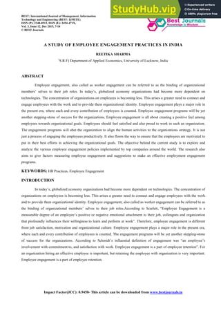 Impact Factor(JCC): 0.9458- This article can be downloaded from www.bestjournals.in
A STUDY OF EMPLOYEE ENGAGEMENT PRACTICES IN INDIA
REETIKA SHARMA
(
S.R.F) Department of Applied Economics, University of Lucknow, India
ABSTRACT
Employee engagement, also called as worker engagement can be referred to as the binding of organizational
members’ selves to their job roles. In today’s, globalized economy organizations had become more dependent on
technologies. The concentration of organizations on employees is becoming less. This arises a greater need to connect and
engage employees with the work and to provide them organizational identity. Employee engagement plays a major role in
the present era, where each and every contribution of employees is counted. Employee engagement programs will be yet
another stepping-stone of success for the organizations. Employee engagement is all about creating a positive feel among
employees towards organizational goals. Employees should feel satisfied and also proud to work in such an organization.
The engagement programs will abet the organization to align the human activities to the organizations strategy. It is not
just a process of engaging the employees productively. It also floors the way to ensure that the employees are motivated to
put in their best efforts in achieving the organizational goals. The objective behind the current study is to explore and
analyze the various employee engagement policies implemented by top companies around the world. The research also
aims to give factors measuring employee engagement and suggestions to make an effective employment engagement
programs.
KEYWORDS: HR Practices, Employee Engagement
INTRODUCTION
In today’s, globalized economy organizations had become more dependent on technologies. The concentration of
organizations on employees is becoming less. This arises a greater need to connect and engage employees with the work
and to provide them organizational identity. Employee engagement, also called as worker engagement can be referred to as
the binding of organizational members’ selves to their job roles.According to Scarlett, “Employee Engagement is a
measurable degree of an employee’s positive or negative emotional attachment to their job, colleagues and organization
that profoundly influences their willingness to learn and perform at work”. Therefore, employee engagement is different
from job satisfaction, motivation and organizational culture. Employee engagement plays a major role in the present era,
where each and every contribution of employees is counted. The engagement programs will be yet another stepping-stone
of success for the organizations. According to Schmidt’s influential definition of engagement was “an employee’s
involvement with commitment to, and satisfaction with work. Employee engagement is a part of employee retention”. For
an organization hiring an effective employee is important, but retaining the employee with organization is very important.
Employee engagement is a part of employee retention.
BEST: International Journal of Management, Information
Technology and Engineering (BEST: IJMITE)
ISSN (P): 2348-0513, ISSN (E): 2454-471X,
Vol. 3, Issue 12, Dec 2015, 7-14
© BEST Journals
 