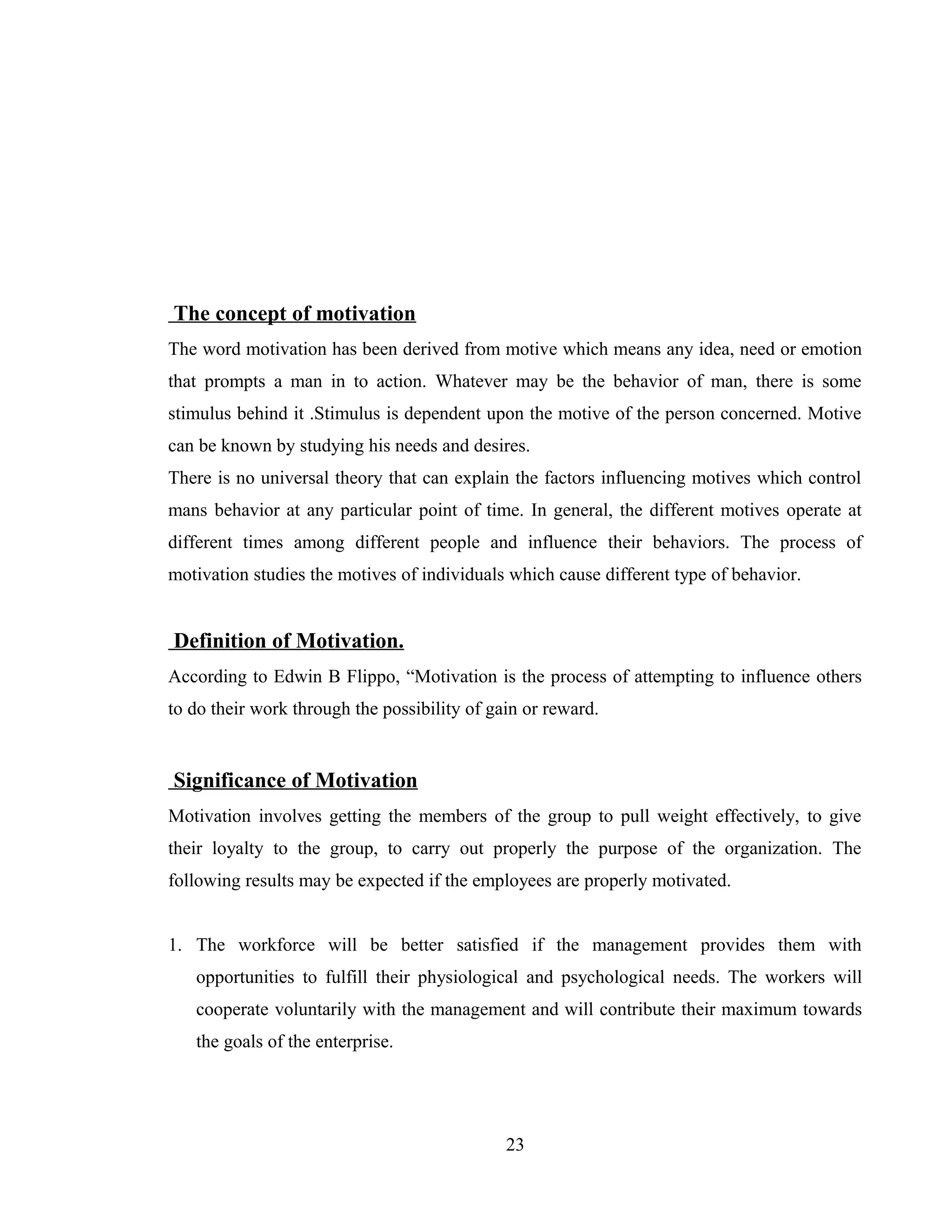 The concept of motivation
The word motivation has been derived from motive which means any idea, need or emotion
that prompts a man in to action. Whatever may be the behavior of man, there is some
stimulus behind it .Stimulus is dependent upon the motive of the person concerned. Motive
can be known by studying his needs and desires.
There is no universal theory that can explain the factors influencing motives which control
mans behavior at any particular point of time. In general, the different motives operate at
different times among different people and influence their behaviors. The process of
motivation studies the motives of individuals which cause different type of behavior.
Definition of Motivation.
According to Edwin B Flippo, “Motivation is the process of attempting to influence others
to do their work through the possibility of gain or reward.
Significance of Motivation
Motivation involves getting the members of the group to pull weight effectively, to give
their loyalty to the group, to carry out properly the purpose of the organization. The
following results may be expected if the employees are properly motivated.
1. The workforce will be better satisfied if the management provides them with
opportunities to fulfill their physiological and psychological needs. The workers will
cooperate voluntarily with the management and will contribute their maximum towards
the goals of the enterprise.
23
 