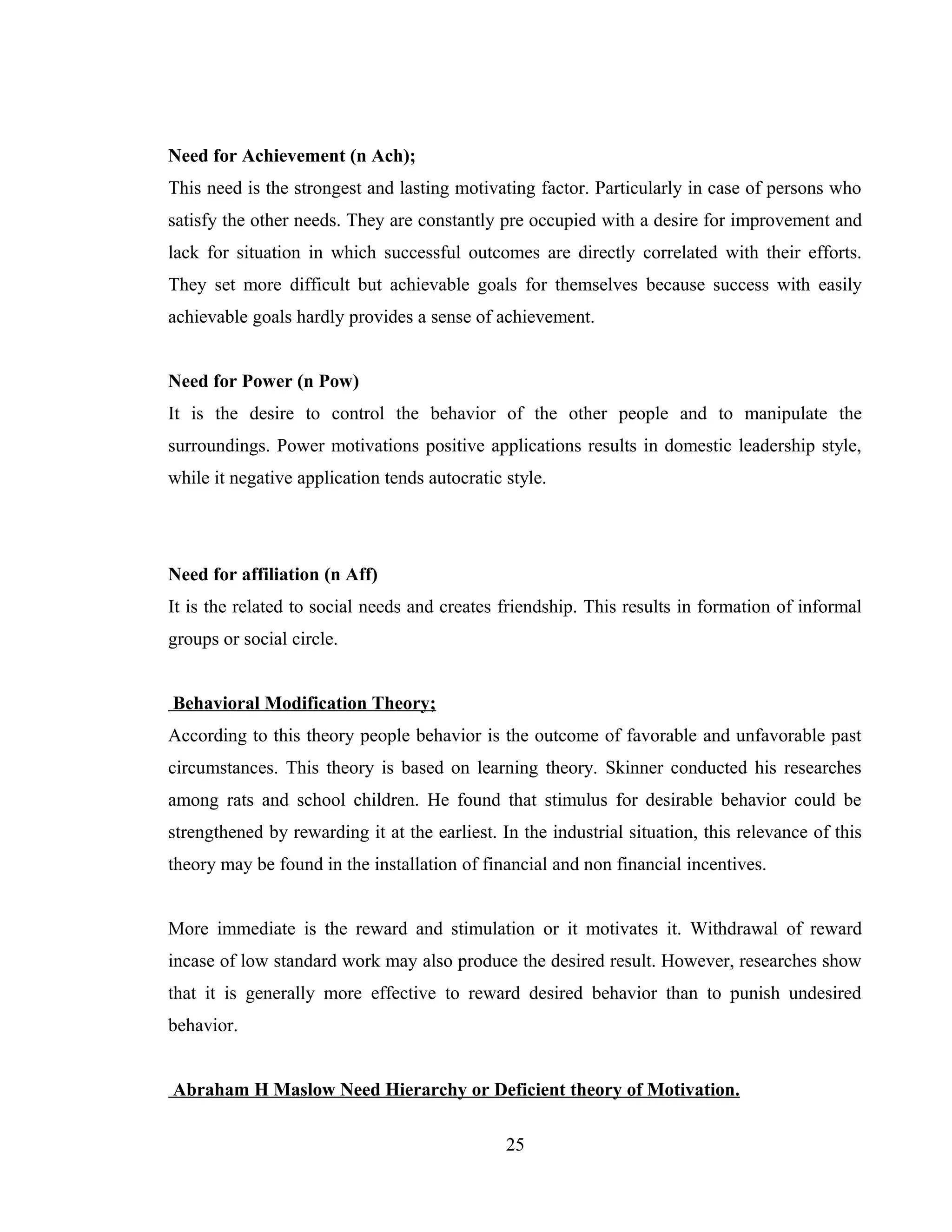 Need for Achievement (n Ach);
This need is the strongest and lasting motivating factor. Particularly in case of persons who
satisfy the other needs. They are constantly pre occupied with a desire for improvement and
lack for situation in which successful outcomes are directly correlated with their efforts.
They set more difficult but achievable goals for themselves because success with easily
achievable goals hardly provides a sense of achievement.
Need for Power (n Pow)
It is the desire to control the behavior of the other people and to manipulate the
surroundings. Power motivations positive applications results in domestic leadership style,
while it negative application tends autocratic style.
Need for affiliation (n Aff)
It is the related to social needs and creates friendship. This results in formation of informal
groups or social circle.
Behavioral Modification Theory;
According to this theory people behavior is the outcome of favorable and unfavorable past
circumstances. This theory is based on learning theory. Skinner conducted his researches
among rats and school children. He found that stimulus for desirable behavior could be
strengthened by rewarding it at the earliest. In the industrial situation, this relevance of this
theory may be found in the installation of financial and non financial incentives.
More immediate is the reward and stimulation or it motivates it. Withdrawal of reward
incase of low standard work may also produce the desired result. However, researches show
that it is generally more effective to reward desired behavior than to punish undesired
behavior.
Abraham H Maslow Need Hierarchy or Deficient theory of Motivation.
25
 