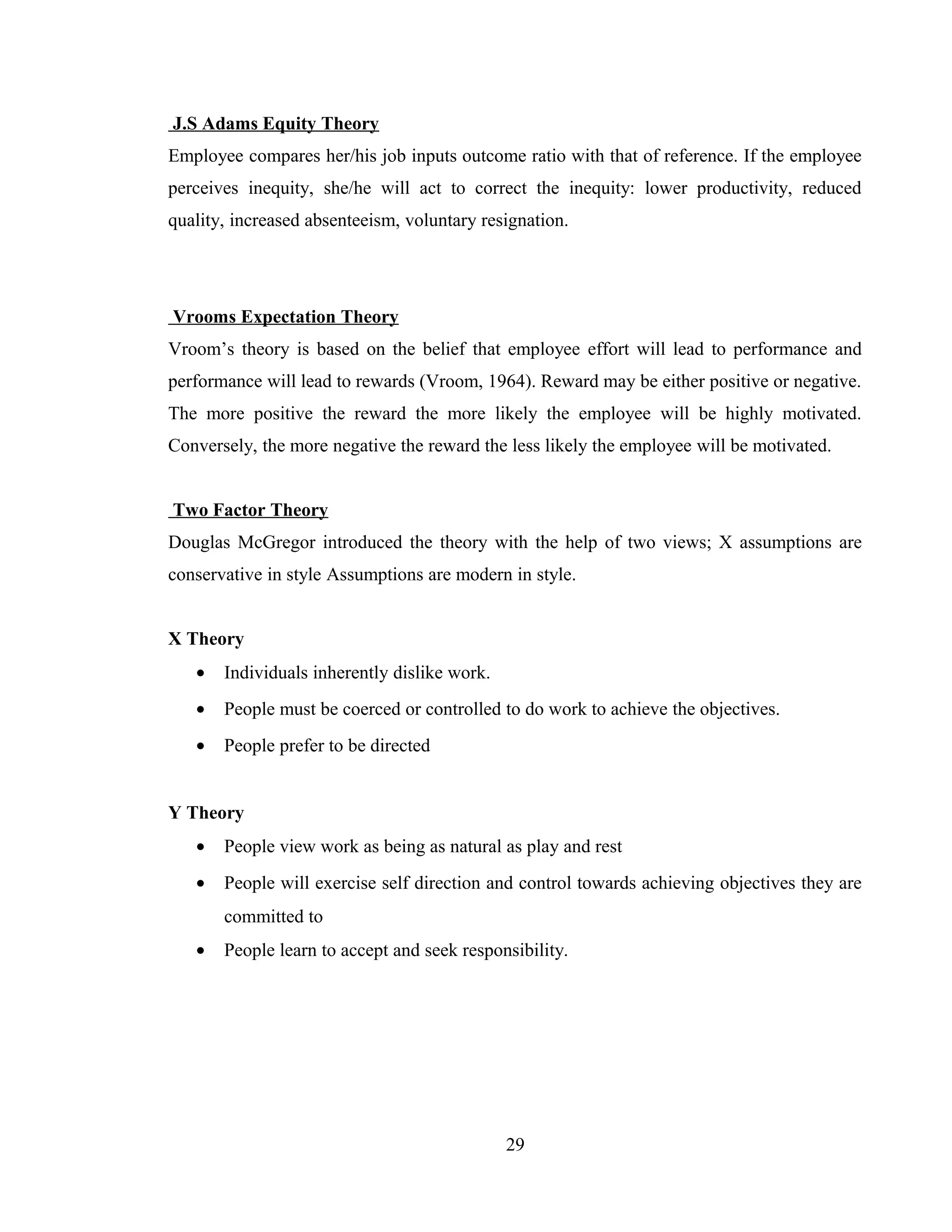 J.S Adams Equity Theory
Employee compares her/his job inputs outcome ratio with that of reference. If the employee
perceives inequity, she/he will act to correct the inequity: lower productivity, reduced
quality, increased absenteeism, voluntary resignation.
Vrooms Expectation Theory
Vroom’s theory is based on the belief that employee effort will lead to performance and
performance will lead to rewards (Vroom, 1964). Reward may be either positive or negative.
The more positive the reward the more likely the employee will be highly motivated.
Conversely, the more negative the reward the less likely the employee will be motivated.
Two Factor Theory
Douglas McGregor introduced the theory with the help of two views; X assumptions are
conservative in style Assumptions are modern in style.
X Theory
• Individuals inherently dislike work.
• People must be coerced or controlled to do work to achieve the objectives.
• People prefer to be directed
Y Theory
• People view work as being as natural as play and rest
• People will exercise self direction and control towards achieving objectives they are
committed to
• People learn to accept and seek responsibility.
29
 