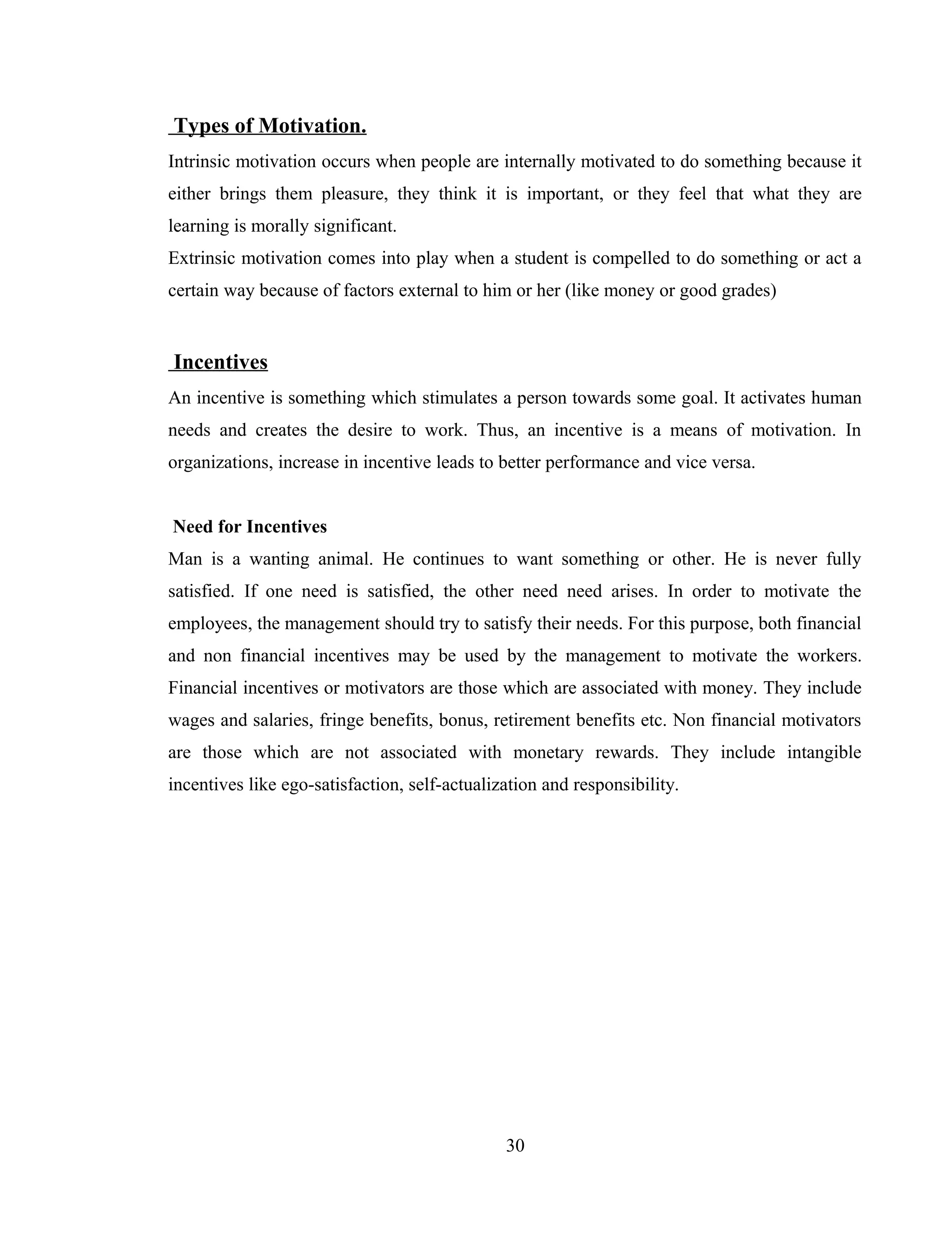 Types of Motivation.
Intrinsic motivation occurs when people are internally motivated to do something because it
either brings them pleasure, they think it is important, or they feel that what they are
learning is morally significant.
Extrinsic motivation comes into play when a student is compelled to do something or act a
certain way because of factors external to him or her (like money or good grades)
Incentives
An incentive is something which stimulates a person towards some goal. It activates human
needs and creates the desire to work. Thus, an incentive is a means of motivation. In
organizations, increase in incentive leads to better performance and vice versa.
Need for Incentives
Man is a wanting animal. He continues to want something or other. He is never fully
satisfied. If one need is satisfied, the other need need arises. In order to motivate the
employees, the management should try to satisfy their needs. For this purpose, both financial
and non financial incentives may be used by the management to motivate the workers.
Financial incentives or motivators are those which are associated with money. They include
wages and salaries, fringe benefits, bonus, retirement benefits etc. Non financial motivators
are those which are not associated with monetary rewards. They include intangible
incentives like ego-satisfaction, self-actualization and responsibility.
30
 