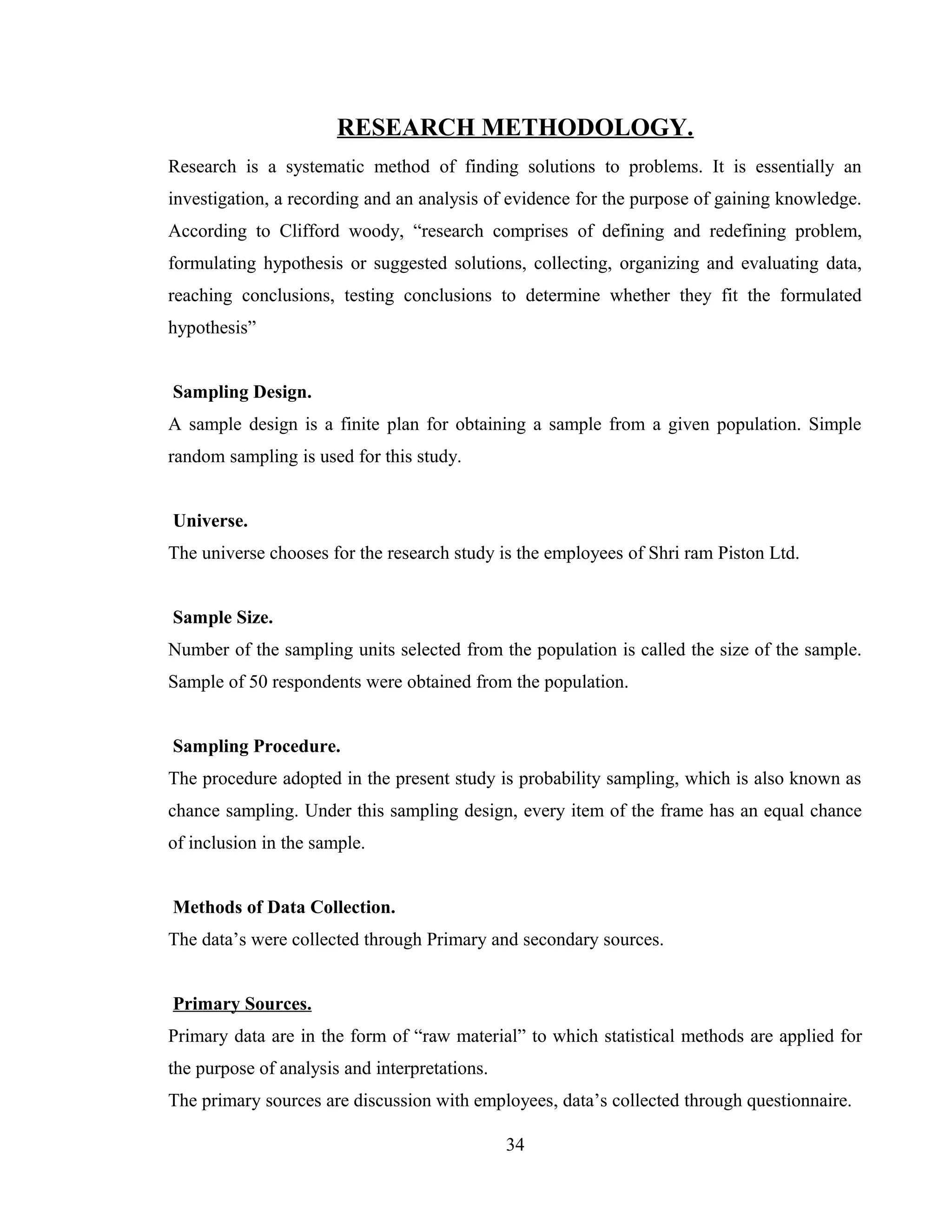 RESEARCH METHODOLOGY.
Research is a systematic method of finding solutions to problems. It is essentially an
investigation, a recording and an analysis of evidence for the purpose of gaining knowledge.
According to Clifford woody, “research comprises of defining and redefining problem,
formulating hypothesis or suggested solutions, collecting, organizing and evaluating data,
reaching conclusions, testing conclusions to determine whether they fit the formulated
hypothesis”
Sampling Design.
A sample design is a finite plan for obtaining a sample from a given population. Simple
random sampling is used for this study.
Universe.
The universe chooses for the research study is the employees of Shri ram Piston Ltd.
Sample Size.
Number of the sampling units selected from the population is called the size of the sample.
Sample of 50 respondents were obtained from the population.
Sampling Procedure.
The procedure adopted in the present study is probability sampling, which is also known as
chance sampling. Under this sampling design, every item of the frame has an equal chance
of inclusion in the sample.
Methods of Data Collection.
The data’s were collected through Primary and secondary sources.
Primary Sources.
Primary data are in the form of “raw material” to which statistical methods are applied for
the purpose of analysis and interpretations.
The primary sources are discussion with employees, data’s collected through questionnaire.
34
 