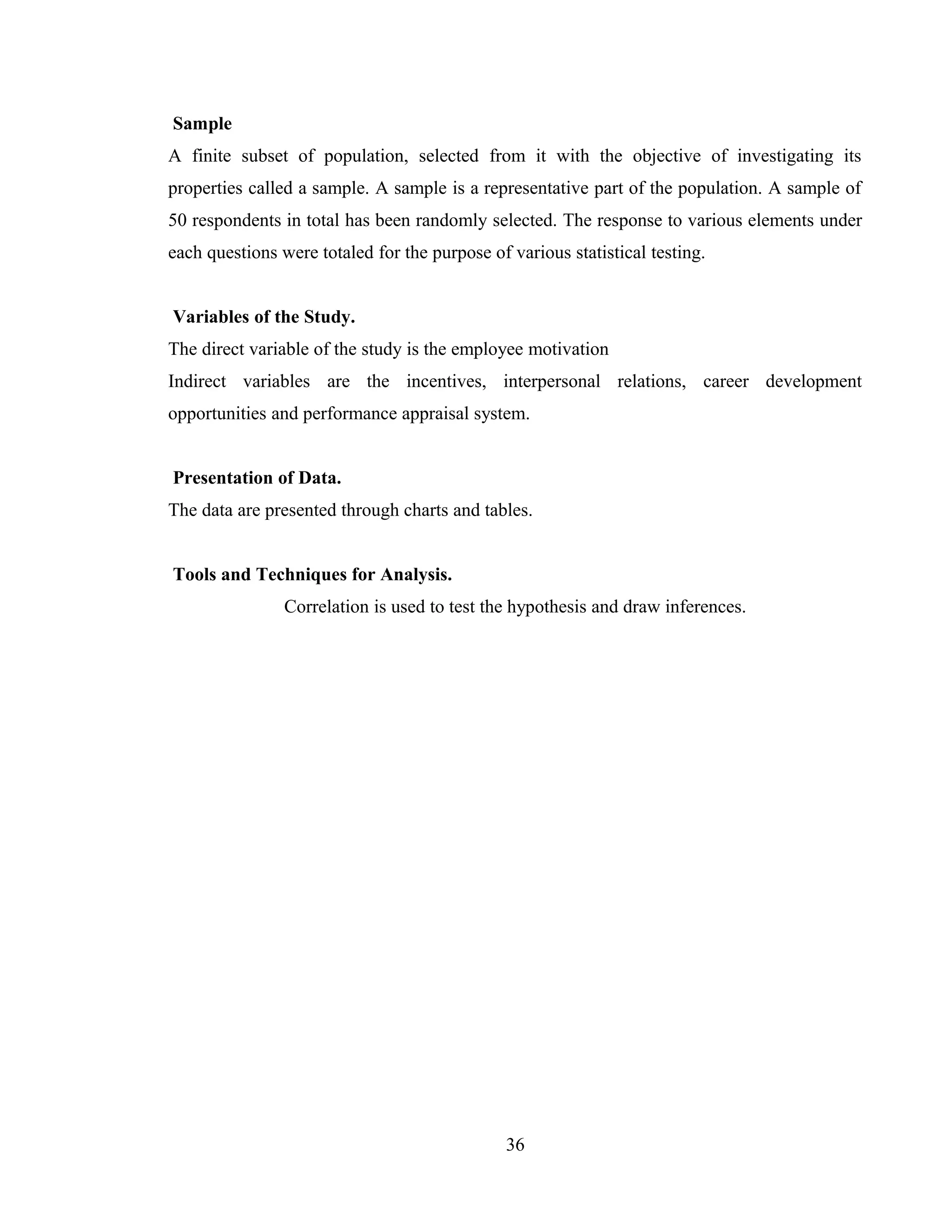 Sample
A finite subset of population, selected from it with the objective of investigating its
properties called a sample. A sample is a representative part of the population. A sample of
50 respondents in total has been randomly selected. The response to various elements under
each questions were totaled for the purpose of various statistical testing.
Variables of the Study.
The direct variable of the study is the employee motivation
Indirect variables are the incentives, interpersonal relations, career development
opportunities and performance appraisal system.
Presentation of Data.
The data are presented through charts and tables.
Tools and Techniques for Analysis.
Correlation is used to test the hypothesis and draw inferences.
36
 