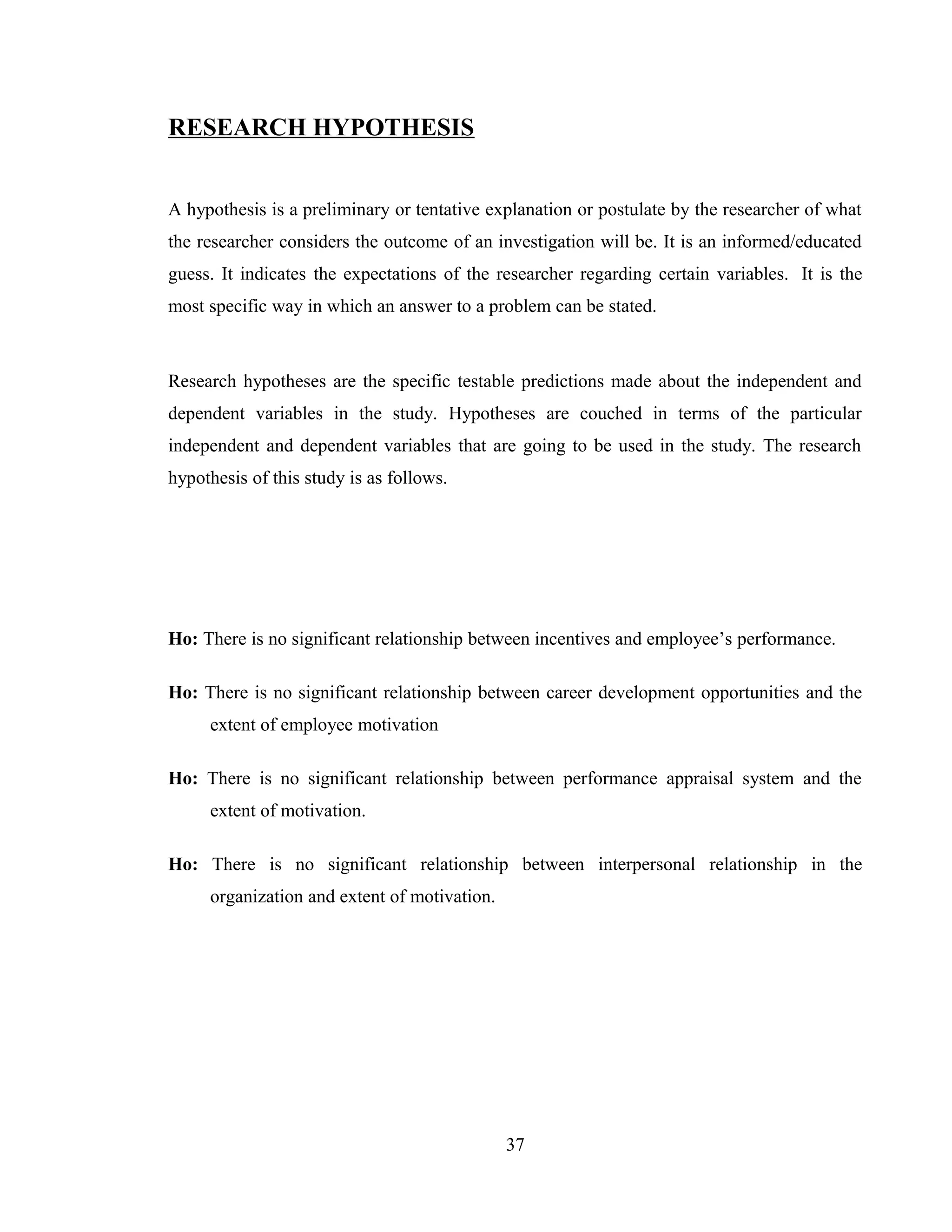 RESEARCH HYPOTHESIS
A hypothesis is a preliminary or tentative explanation or postulate by the researcher of what
the researcher considers the outcome of an investigation will be. It is an informed/educated
guess. It indicates the expectations of the researcher regarding certain variables. It is the
most specific way in which an answer to a problem can be stated.
Research hypotheses are the specific testable predictions made about the independent and
dependent variables in the study. Hypotheses are couched in terms of the particular
independent and dependent variables that are going to be used in the study. The research
hypothesis of this study is as follows.
Ho: There is no significant relationship between incentives and employee’s performance.
Ho: There is no significant relationship between career development opportunities and the
extent of employee motivation
Ho: There is no significant relationship between performance appraisal system and the
extent of motivation.
Ho: There is no significant relationship between interpersonal relationship in the
organization and extent of motivation.
37
 