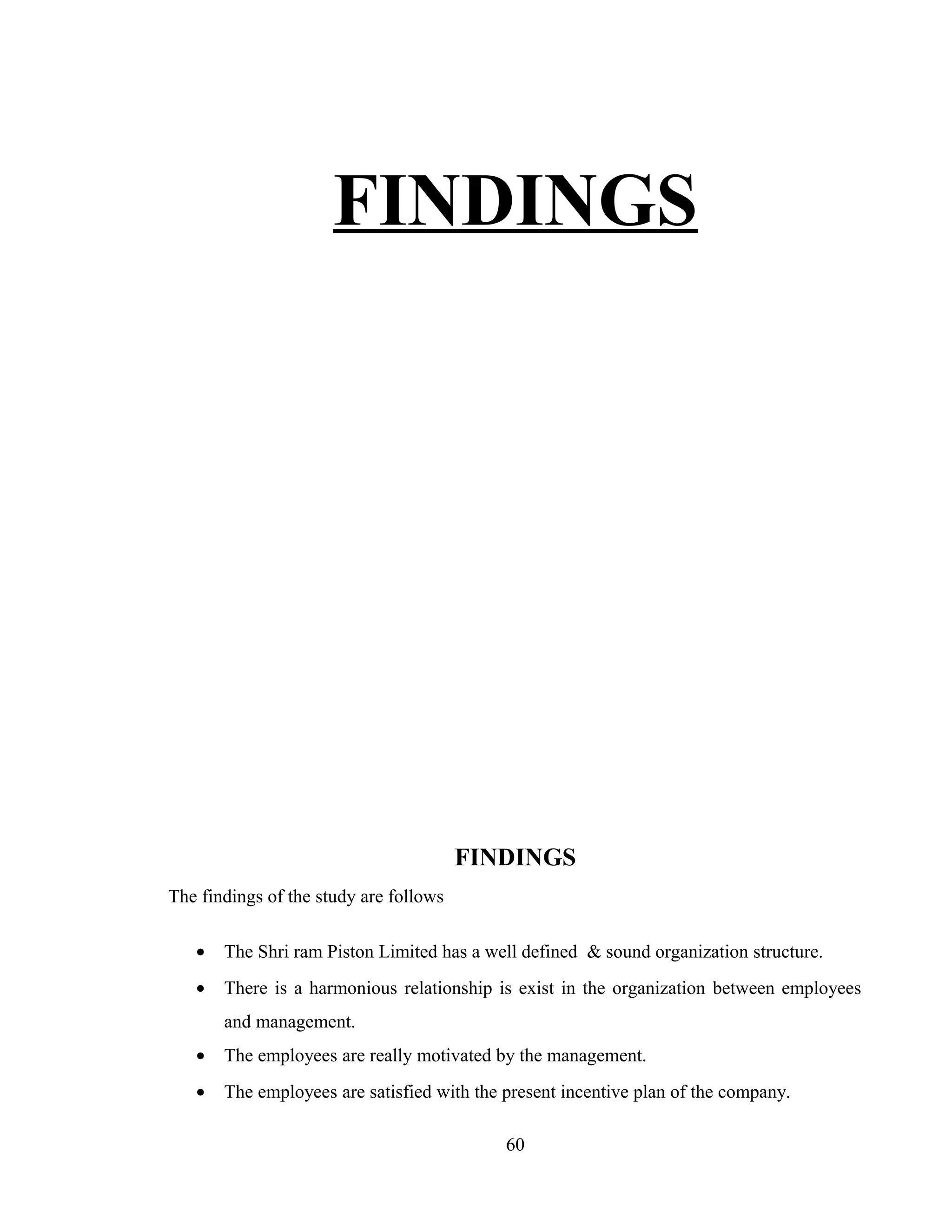 FINDINGS
FINDINGS
The findings of the study are follows
• The Shri ram Piston Limited has a well defined & sound organization structure.
• There is a harmonious relationship is exist in the organization between employees
and management.
• The employees are really motivated by the management.
• The employees are satisfied with the present incentive plan of the company.
60
 