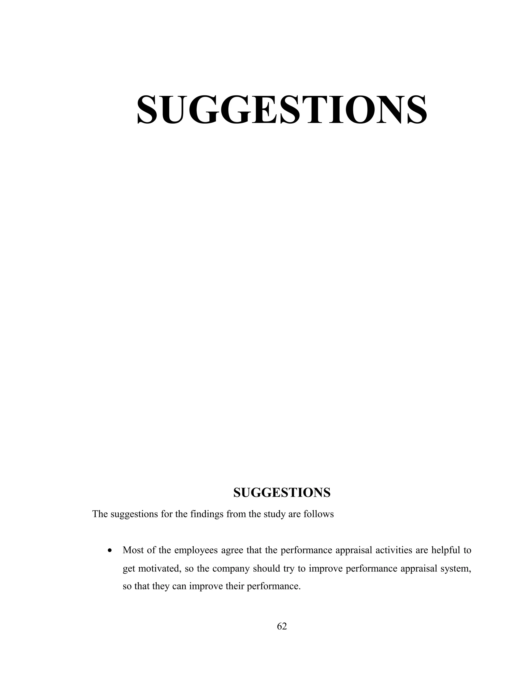 SUGGESTIONS
SUGGESTIONS
The suggestions for the findings from the study are follows
• Most of the employees agree that the performance appraisal activities are helpful to
get motivated, so the company should try to improve performance appraisal system,
so that they can improve their performance.
62
 