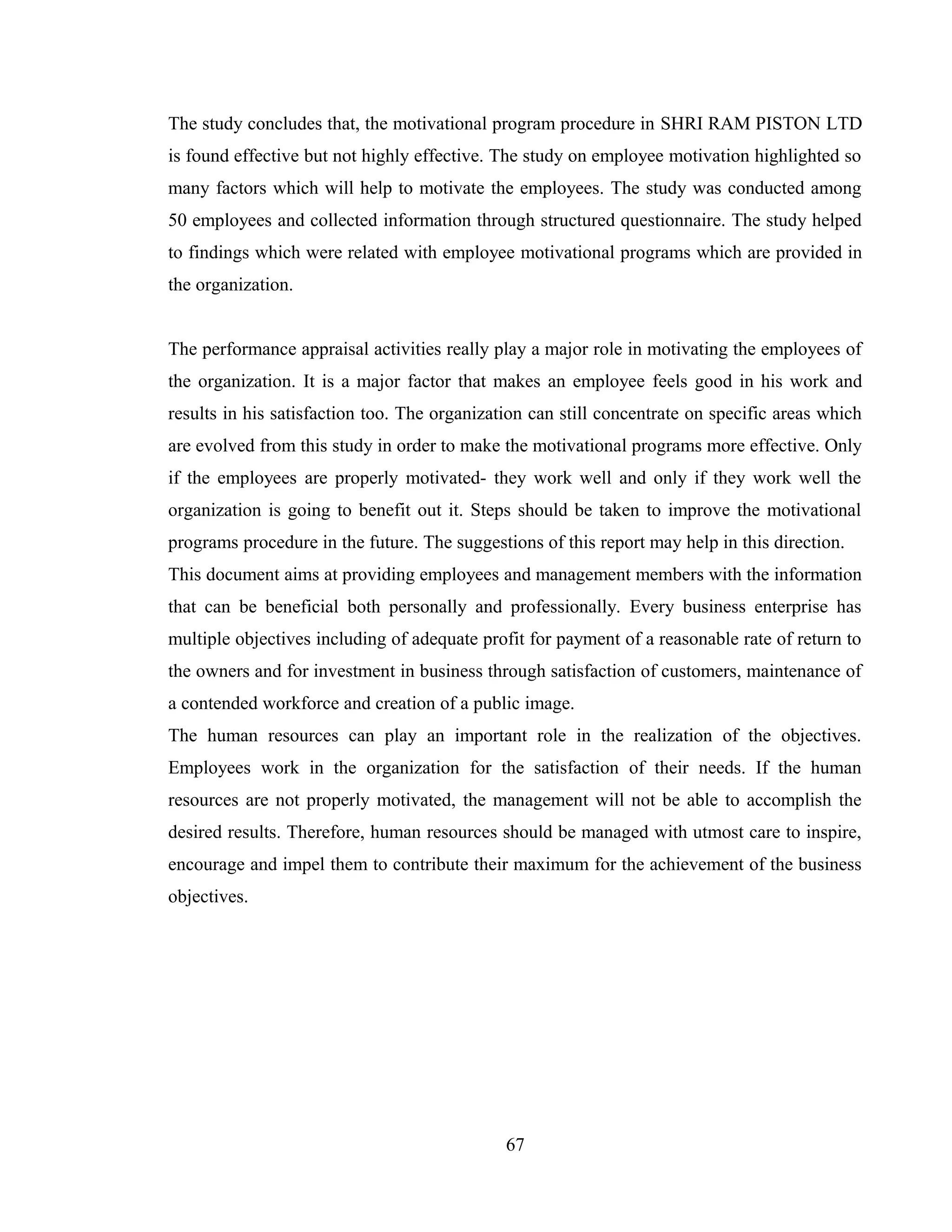 The study concludes that, the motivational program procedure in SHRI RAM PISTON LTD
is found effective but not highly effective. The study on employee motivation highlighted so
many factors which will help to motivate the employees. The study was conducted among
50 employees and collected information through structured questionnaire. The study helped
to findings which were related with employee motivational programs which are provided in
the organization.
The performance appraisal activities really play a major role in motivating the employees of
the organization. It is a major factor that makes an employee feels good in his work and
results in his satisfaction too. The organization can still concentrate on specific areas which
are evolved from this study in order to make the motivational programs more effective. Only
if the employees are properly motivated- they work well and only if they work well the
organization is going to benefit out it. Steps should be taken to improve the motivational
programs procedure in the future. The suggestions of this report may help in this direction.
This document aims at providing employees and management members with the information
that can be beneficial both personally and professionally. Every business enterprise has
multiple objectives including of adequate profit for payment of a reasonable rate of return to
the owners and for investment in business through satisfaction of customers, maintenance of
a contended workforce and creation of a public image.
The human resources can play an important role in the realization of the objectives.
Employees work in the organization for the satisfaction of their needs. If the human
resources are not properly motivated, the management will not be able to accomplish the
desired results. Therefore, human resources should be managed with utmost care to inspire,
encourage and impel them to contribute their maximum for the achievement of the business
objectives.
67
 