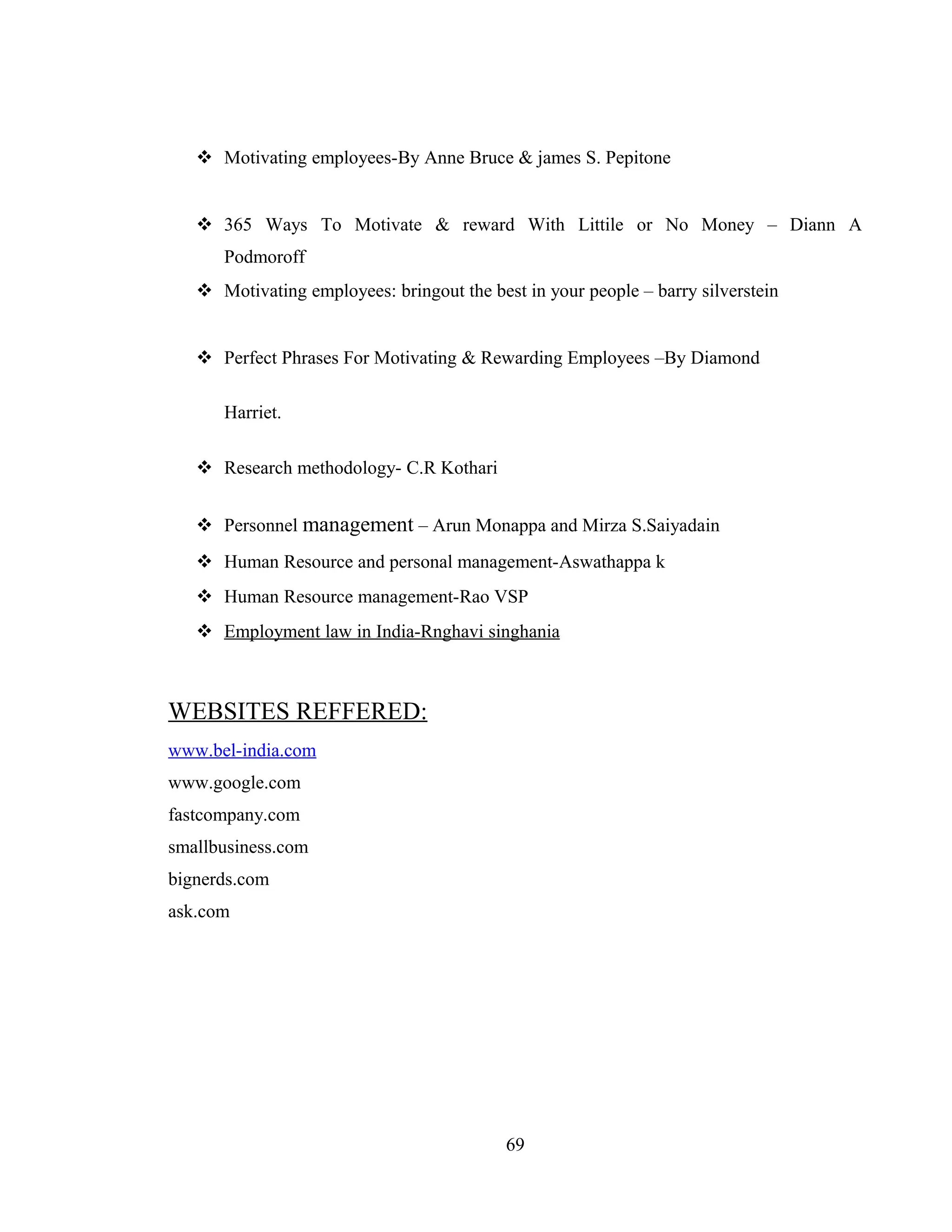  Motivating employees-By Anne Bruce & james S. Pepitone
 365 Ways To Motivate & reward With Littile or No Money – Diann A
Podmoroff
 Motivating employees: bringout the best in your people – barry silverstein
 Perfect Phrases For Motivating & Rewarding Employees –By Diamond
Harriet.
 Research methodology- C.R Kothari
 Personnel management – Arun Monappa and Mirza S.Saiyadain
 Human Resource and personal management-Aswathappa k
 Human Resource management-Rao VSP
 Employment law in India-Rnghavi singhania
WEBSITES REFFERED:
www.bel-india.com
www.google.com
fastcompany.com
smallbusiness.com
bignerds.com
ask.com
69
 