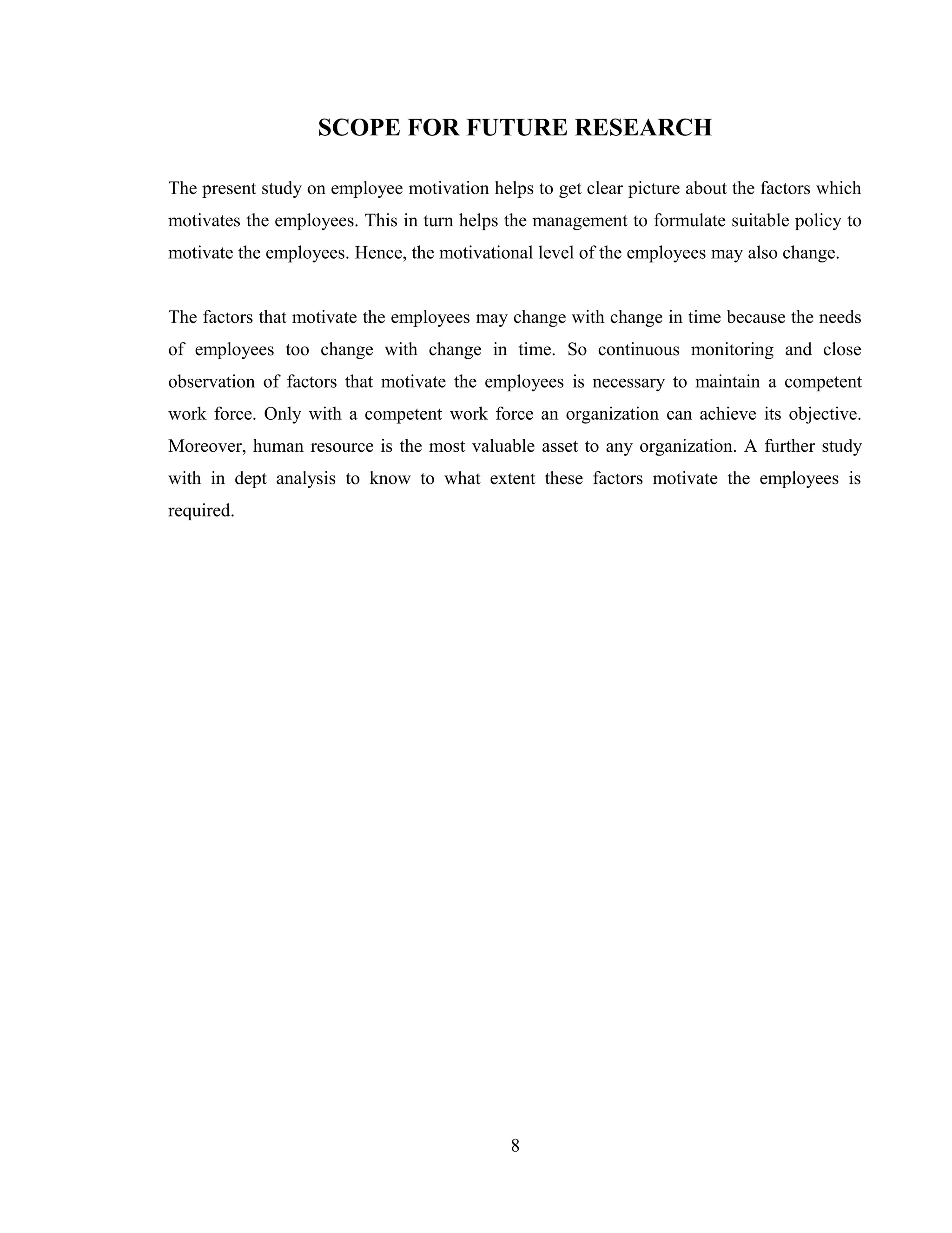 SCOPE FOR FUTURE RESEARCH
The present study on employee motivation helps to get clear picture about the factors which
motivates the employees. This in turn helps the management to formulate suitable policy to
motivate the employees. Hence, the motivational level of the employees may also change.
The factors that motivate the employees may change with change in time because the needs
of employees too change with change in time. So continuous monitoring and close
observation of factors that motivate the employees is necessary to maintain a competent
work force. Only with a competent work force an organization can achieve its objective.
Moreover, human resource is the most valuable asset to any organization. A further study
with in dept analysis to know to what extent these factors motivate the employees is
required.
8
 