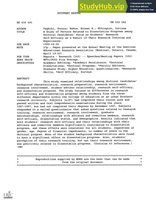 DOCUMENT RESUME
ED 430 491 HE 032 082
AUTHOR Faghihi, Forooz; Rakow, Ernest A.; Ethington, Corinna
TITLE A Study of Factors Related to Dissertation Progress among
Doctoral Candidates: Focus on Students' Research
Self-Efficacy as a Result of Their Research Training and
Experiences.
PUB DATE 1999-04-00
NOTE 27p.; Paper presented at the Annual Meeting of the American
Educational Research Association (Montreal, Ontario, Canada,
April 19-23).
PUB TYPE Reports Research (143) Speeches/Meeting Papers (150)
EDRS PRICE MF01/PCO2 Plus Postage.
DESCRIPTORS Academic Advising; *Academic Persistence; *Doctoral
Dissertations; *Doctoral Programs; *Faculty Advisers;
Graduate Study; Higher Education; Questionnaires; *Research
Skills; *Self Efficacy; Surveys
ABSTRACT
This study examined relationships among doctoral candidates'
background characteristics, research preparation, research environment,
research involvement, student-advisor relationship, research self-efficacy,
and dissertation progress. The study focused on differences in research
self-efficacy and dissertation progress among students from the three
different departments within the college of education at an urban Southern
research university. Subjects (n=97) had completed their course work and
passed written and oral comprehensive examinations during the years
1987-1997, but had not completed their degrees by December 1997. Subjects
responded to a mailed questionnaire that asked questions related to research
training, research environment, research involvement, graduate
assistantships, relationships with advisors and committee members, research
self-efficacy, dissertation status, and demographics. Results indicated that
both students' research self-efficacy and their relationships with their
advisors and committee members significantly contributed to dissertation
progress, and these effects were consistent for all students, regardless of
gender, age, degree of financial impediments, or number of years in the
doctoral program. None of the student background characteristics were found
to have a significant effect on dissertation progress. Also, students'
perception of their research training, but not their research environment,
was positively related to dissertation progress. (Contains 43 references.)
(DB)
********************************************************************************
Reproductions supplied by EDRS are the best that can be made
from the original document.
********************************************************************************
 
