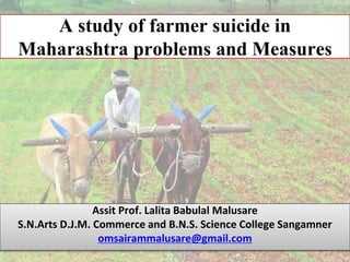 A study of farmer suicide in
Maharashtra problems and Measures
Assit Prof. Lalita Babulal Malusare
S.N.Arts D.J.M. Commerce and B.N.S. Science College Sangamner
omsairammalusare@gmail.com
 