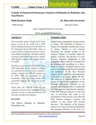 CASIRJ Volume 9 Issue 5 [Year - 2018] ISSN 2319 – 9202
International Research Journal of Commerce Arts and Science
http://www.casirj.com Page 28
A Study of Financial Performance Analysis of Mahindra & Mahindra and
Tata Motors
Nidhi Shankar Singh Dr. Mini Amit Arrawatia
(PhD Scholar) (Research Guide)
Jayoti Vidyapeeth Women’s University
Email: nss.iipm2010@gmail.com
ABSTRACT
The automobile sector of India is one of the
largest sectors in the world with a GNP
(Gross National Product) of 23.96 million in
FY (Financial Year) 2015-2016. India as
country is also a prominent exporter country
in the field of automobile. The Indian market
is trying to make India leader of two wheeler
(2W) and four wheeler (4W) vehicles till the
year 2020.
The first car was run on Indian road in year
1897 when India was in condition to import
cars and that also in a very lesser amount or
number. Around year 1991 the opening up
of 100% FDI was automated for the
automobile sectors of Indian market. The
automobile industry has grown up in past
few years.
Profit plays the role of blood for the
companies therefore there should be enough
profit for the firm to make the firm move on
smoothly and efficiently lifelong.
Keywords;
Tata Motors, Mahindra & Mahindra,
Profitability, ratio.
INTRODUCTION
Finance means management of large amount
of money. The life-blood of business is
finance. It is generally termed as the science
of money. Finance is very essential
instrument for smooth running of the
business. Finance is to usually control the
policies, activities and decision of every
business. Financial management is that
managerial activity which is concerned with
the planning and controlling of a firm`s
financial resources. Financial analysis is the
process of identifying the financial strengths
and weaknesses of the firm. Financial
analysis can be undertaken by management
of the firm or by parties' outside the firm.
The objective of financial analysis is the
process of the critical examination of the
financial information contained in the
financial statements in order to understand
and make decisions regarding the operations
of the firm. Financial analysis is as the final
step of accounting that result in the
presentation of final and the exact data that
helps business managers, investors and
creditors to take proper and accurate
decisions. The objective of the financial
analysis is to assess the present profitability
and operating efficiency of the firm as a
 