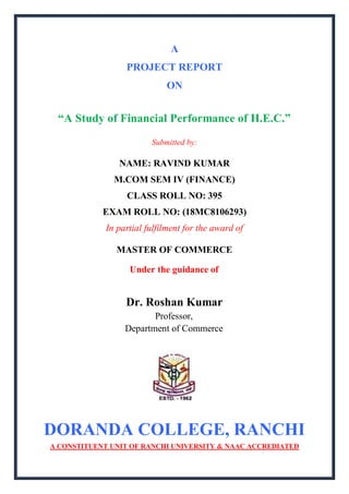 A
PROJECT REPORT
ON
“A Study of Financial Performance of H.E.C.”
Submitted by:
NAME: RAVIND KUMAR
M.COM SEM IV (FINANCE)
CLASS ROLL NO: 395
EXAM ROLL NO: (18MC8106293)
In partial fulfilment for the award of
MASTER OF COMMERCE
Under the guidance of
Dr. Roshan Kumar
Professor,
Department of Commerce
DORANDA COLLEGE, RANCHI
A CONSTITUENT UNIT OF RANCHI UNIVERSITY & NAAC ACCREDIATED
 