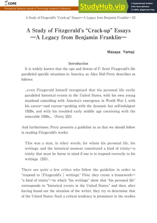 A Study of Fitzgerald’s “Crack-up” Essays―A Legacy from Benjamin Franklin― 53
Introduction
It is widely known that the ups and downs of F. Scott Fitzgerald’s life
paralleled specific situations in America, as Alice Hall Petry describes as
follows:
...even Fitzgerald himself recognized that his personal life eerily
paralleled historical events in the United States, with his own young
manhood coinciding with America’s emergence in World War I, with
his career―and excess―peaking with the dynamic but self-indulgent
1920s, and with his troubled early middle age coexisting with the
miserable 1930s....（Petry 253）
And furthermore, Petry presents a guideline to us that we should follow
in reading Fitzgerald’s works:
This was a man, in other words, for whom his personal life, his
writings, and the historical moment constituted a kind of trinity―a
trinity that must be borne in mind if one is to respond correctly to his
writings（253）.
There are quite a few critics who follow the guideline in order to
“respond to［Fitzgerald’s ］writings.” First, they create a framework―
“a kind of trinity”―in which “his writings” show that “his personal life”
corresponds to “historical events in the United States,” and then, after
having found out the situation of the writer, they try to determine that
of the United States. Such a critical tendency is prominent in the studies
A Study of Fitzgerald’s “Crack-up” Essays
―A Legacy from Benjamin Franklin―
Masaya Yamaji
CORE Metadata, citation and similar papers at core.ac.uk
Provided by Saitama Institute of Technology Academic Collections
 