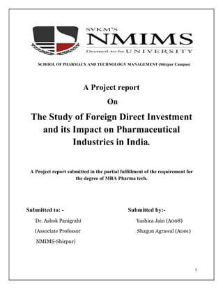 1
SCHOOL OF PHARMACY AND TECHNOLOGY MANAGEMENT (Shirpur Campus)
A Project report
On
The Study of Foreign Direct Investment
and its Impact on Pharmaceutical
Industries in India.
A Project report submitted in the partial fulfillment of the requirement for
the degree of MBA Pharma tech.
Submitted to: - Submitted by:-
Dr. Ashok Panigrahi Yashica Jain (A008)
(Associate Professor Shagun Agrawal (A001)
NMIMS-Shirpur)
 