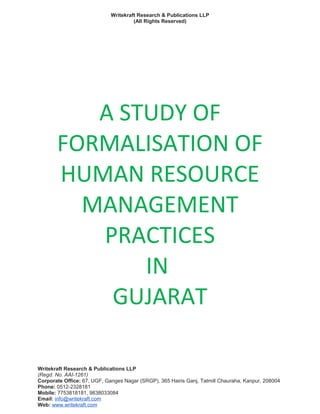 Writekraft Research & Publications LLP
(All Rights Reserved)
A STUDY OF
FORMALISATION OF
HUMAN RESOURCE
MANAGEMENT
PRACTICES
IN
GUJARAT
Writekraft Research & Publications LLP
(Regd. No. AAI-1261)
Corporate Office: 67, UGF, Ganges Nagar (SRGP), 365 Hairis Ganj, Tatmill Chauraha, Kanpur, 208004
Phone: 0512-2328181
Mobile: 7753818181, 9838033084
Email: info@writekraft.com
Web: www.writekraft.com
 