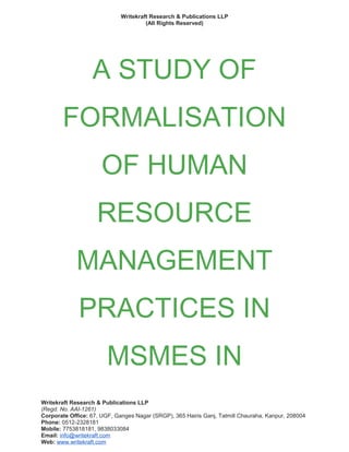 Writekraft Research & Publications LLP
(All Rights Reserved)
A STUDY OF
FORMALISATION
OF HUMAN
RESOURCE
MANAGEMENT
PRACTICES IN
MSMES IN
Writekraft Research & Publications LLP
(Regd. No. AAI-1261)
Corporate Office: 67, UGF, Ganges Nagar (SRGP), 365 Hairis Ganj, Tatmill Chauraha, Kanpur, 208004
Phone: 0512-2328181
Mobile: 7753818181, 9838033084
Email: info@writekraft.com
Web: www.writekraft.com
 