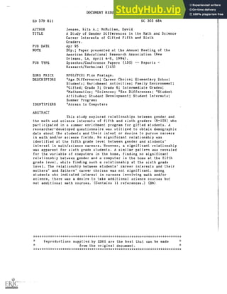 DOCUMENT RESUME
ED 379 811 EC 303 684
AUTHOR Jensen, Rita A,; McMullen, David
TITLE A Study of Gender Differences in the Math and Science
Career Interests of Gifted Fifth and Sixth
Graders.
PUB DATE Apr 95
NOTE 20p.; Paper presented at the Annual Meeting of the
American Educational Research Association (New
Orleans, LA, April 4-8, 1994).
PUB TYPE Speeches/Conference Papers (150) Reports
Research /Technical (143)
EDRS PRICE MF01/PC01 Plus Postage.
DESCRIPTORS *Age Differences; Career Choice; Elementary School
Students; Enrichment Activities; Family Environment;
*Gifted; Grade 5; Grade 6; Intermediate Grades;
*Mathematics; *Sciences; *Sex Differences; *Student
Attitudes; Student Development; Student Interests;
Summer Programs
IDENTIFIERS 'Access to Computers
ABSTRACT
This study explored relationships between gender and
the math and science interests of fifth and sixth graders (N=105) who
participated in a summer enrichment program for gifted students. A
researcher-developed questionnaire was utilized to obtain demographic
data about the students and their intent or desire to pursue careers
in math and/or science fields. No significant relationship was
identified at the fifth grade level between gender and students'
interest in math/science careers. However, a significant relationship
was apparent for sixth grade students. A similar pattern was revealed
for the variable of computers in the home, finding no significant
relationship between gender and a computer in the home at the fifth
grade level, while finding such a relationship at the sixth grade
level. The relationship between students' career interests and their
mothers' and fathers' career choices was not significant. Among
students who indicated interest in careers involving math and/or
science, there was a desire to take additional science courses but
not additional math courses. (Contains 11 references.) (n)
***********************************************************************
Reproductions supplied by EDRS are the best that can be made
from the original document.
***********************************************************************
 
