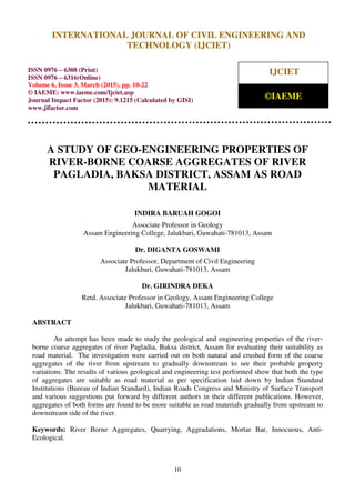 International Journal of Civil Engineering and Technology (IJCIET), ISSN 0976 – 6308 (Print),
ISSN 0976 – 6316(Online), Volume 6, Issue 3, March (2015), pp. 10-22 © IAEME
10
A STUDY OF GEO-ENGINEERING PROPERTIES OF
RIVER-BORNE COARSE AGGREGATES OF RIVER
PAGLADIA, BAKSA DISTRICT, ASSAM AS ROAD
MATERIAL
INDIRA BARUAH GOGOI
Associate Professor in Geology
Assam Engineering College, Jalukbari, Guwahati-781013, Assam
Dr. DIGANTA GOSWAMI
Associate Professor, Department of Civil Engineering
Jalukbari, Guwahati-781013, Assam
Dr. GIRINDRA DEKA
Retd. Associate Professor in Geology, Assam Engineering College
Jalukbari, Guwahati-781013, Assam
ABSTRACT
An attempt has been made to study the geological and engineering properties of the river-
borne coarse aggregates of river Pagladia, Baksa district, Assam for evaluating their suitability as
road material. The investigation were carried out on both natural and crushed form of the coarse
aggregates of the river from upstream to gradually downstream to see their probable property
variations. The results of various geological and engineering test performed show that both the type
of aggregates are suitable as road material as per specification laid down by Indian Standard
Institutions (Bureau of Indian Standard), Indian Roads Congress and Ministry of Surface Transport
and various suggestions put forward by different authors in their different publications. However,
aggregates of both forms are found to be more suitable as road materials gradually from upstream to
downstream side of the river.
Keywords: River Borne Aggregates, Quarrying, Aggradations, Mortar Bar, Innocuous, Anti-
Ecological.
INTERNATIONAL JOURNAL OF CIVIL ENGINEERING AND
TECHNOLOGY (IJCIET)
ISSN 0976 – 6308 (Print)
ISSN 0976 – 6316(Online)
Volume 6, Issue 3, March (2015), pp. 10-22
© IAEME: www.iaeme.com/Ijciet.asp
Journal Impact Factor (2015): 9.1215 (Calculated by GISI)
www.jifactor.com
IJCIET
©IAEME
 