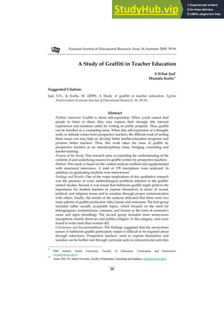 Eurasian Journal of Educational Research, Issue 36, Summer 2009, 39-56
39
A Study of Graffiti in Teacher Education
S.Nihat Şad*
Mustafa Kutlu**
Suggested Citation:
Şad, S.N., & Kutlu, M. (2009). A Study of graffiti in teacher education. Egitim
Arastirmalari-Eurasian Journal of Educational Research, 36, 39-56.
Abstract
Problem statement: Graffiti is about self-expression. When youth cannot find
people to listen to them, they may express their strongly felt, internal
experiences and emotions safely by writing on public property. Thus, graffiti
can be handled as a counseling issue. When this self-expression of a thought,
wish, or attitude comes from prospective teachers, the difficult work of sorting
these issues out may help us develop better teacher-education programs and
produce better teachers. Thus, this work takes the issue of graffiti by
prospective teachers as an interdisciplinary issue, bridging counseling and
teacher training.
Purpose of the Study: This research aims at extending the understanding of the
contents of and underlying reasons for graffiti written by prospective teachers.
Method: This study is based on the content analysis method and supplemented
with structured interviews. A total of 178 inscriptions were analyzed. In
addition, six graduating students were interviewed.
Findings and Results: One of the major implications of this qualitative research
was the presence of some methodological problems inherent in the graffiti-
related studies. Second, it was found that bathroom graffiti might point to the
importance for student teachers to express themselves in terms of sexual,
political, and religious issues and to socialize through proper communication
with others. Finally, the results of the analysis indicated that there were two
main spheres of graffiti production: labs/classes and restrooms. The first group
included rather socially acceptable topics, which focused on the need for
belongingness, homesickness, romance, and humor or the form of someone’s
name and signs (doodling). The second group included more anonymous
inscriptions, mainly about sex and politics/religion. In this category, men were
found to write more than women did.
Conclusions and Recommendations: The findings suggested that the anonymous
nature of bathroom graffiti particularly makes it difficult to be inquired about
through interviews. Prospective teachers’ need to express themselves and
socialize can be further met through curricular and/or extracurricular activities
*
PhD student, İnönü University, Faculty of Education, Curriculum and Instruction,
snsad@inonu.edu.tr
**
Assoc.Prof. Dr.,İnönüUniversity,Facultyof Education,Counseling and Guidance,mkutlu@inonu.edu.tr
 