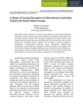 Journal of Research on Leadership Education
September 2010, Volume 5, Number 11
A Study of Group Dynamics in Educational Leadership
Cohort and Non-Cohort Groups
Bobbie J. Greenlee
Zorka Karanxha
University of South Florida
The purpose of this study was to examine group dynamics of educational leadership
students in cohorts and make comparisons with the group dynamics characteristics of
non-cohort students. Cohorts have emerged as dynamic and adaptive entities with
attendant group dynamic processes that shape collective learning and action. Cohort
(n=42) and non-cohort (n=51) students were surveyed on group variables of
participation, communication, influence, trust, cohesiveness, empowerment,
collaboration, and satisfaction. Descriptive statistics and effect size analyses were
used for data analysis. Significant differences were identified in trust, cohesiveness,
and satisfaction. However, findings show little effect on cohort structures in the areas
of participation, communication, influence, empowerment, and collaboration.
Leadership preparation programs
have been under scrutiny from
policymakers, practitioners and from
within the leadership professorate for
more than two decades (Levine, 2005;
Nation Commission on Excellence in
Educational Administration, 1987).
Criticism has revolved on all aspects of
the leadership preparation including
recruitment, curriculum, and delivery of
curriculum. The field’s response to
critique and calls for reform resulted in
innovative and authentic approaches to
both curriculum and its delivery
(Murphy, 1993; Young & Brewer, 2008).
Much of the literature on educational
leadership preparation reform focuses
on delivery models. Delivery
innovations include weekend courses,
summer institutes, and online course
offerings (Jackson & Kelley, 2002). The
cohort model emerged in the early 90s
as one of the most prevalent models. In
1995, a study of UCEA member
institutions reported 50% were using
cohorts at the master’s level (Norton,
1995). Five years later, in a broader
investigation of educational leadership
master’s programs 63% were using
cohorts (Barnett, Basom, Yerkes, &
Norris, 2000).
The establishment of cohorts in
educational leadership programs has
gained substantial popularity and is
consistent with research findings on
benefits of preparation of students in
cohorts (Barnett et al., 2000; Durden,
2006). Cohorts have emerged as
dynamic and adaptive entities that
develop as members interact over time.
 