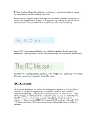 Create distributed leadership within the organisation by nurturing talented and focused
top management teams for each of the businesses.
Continuously strengthen and refine Corporate Governance processes and systems to
catalyse the entrepreneurial energies of management by striking the golden balance
between executive freedom and the need for effective control and accountability.
Sustain ITC's position as one of India's most valuable corporations through world class
performance, creating growing value for the Indian economy and the Company’s stakeholders
To enhance the wealth generating capability of the enterprise in a globalising environment,
delivering superior and sustainable stakeholder value
ITC's EHS Policy
ITC’s mission is to sustain and enhance the wealth-generating capacity of its portfolio of
businesses in a progressively globalising environment. As one of India’s premier
corporations employing a vast quantum of societal resources, ITC seeks to fulfil a larger
role by enlarging its contribution to the society of which it is a part. The trusteeship role
related to social and environmental resources, aligned to the pursuit of economic
objectives, is the cornerstone of ITC’s Environment, Health and Safety philosophy. ITC’s
EHS philosophy cognises for the twin needs of conservation and creation of productive
resources.
 