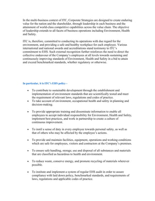 In the multi-business context of ITC, Corporate Strategies are designed to create enduring
value for the nation and the shareholder, through leadership in each business and the
attainment of world-class competitive capabilities across the value chain. The objective
of leadership extends to all facets of business operations including Environment, Health
and Safety.
ITC is, therefore, committed to conducting its operations with due regard for the
environment, and providing a safe and healthy workplace for each employee. Various
international and national awards and accreditations stand testimony to ITC’s
commitment to EHS. Such external recognition further reinforces the need to direct the
collective endeavour of the Company’s employees at all levels towards sustaining and
continuously improving standards of Environment, Health and Safety in a bid to attain
and exceed benchmarked standards, whether regulatory or otherwise.
In particular, it is ITC’s EHS policy -
• To contribute to sustainable development through the establishment and
implementation of environment standards that are scientifically tested and meet
the requirement of relevant laws, regulations and codes of practice.
• To take account of environment, occupational health and safety in planning and
decision-making.
• To provide appropriate training and disseminate information to enable all
employees to accept individual responsibility for Environment, Health and Safety,
implement best practices, and work in partnership to create a culture of
continuous improvement.
• To instil a sense of duty in every employee towards personal safety, as well as
that of others who may be affected by the employee’s actions.
• To provide and maintain facilities, equipment, operations and working conditions
which are safe for employees, visitors and contractors at the Company’s premises.
• To ensure safe handling, storage, use and disposal of all substances and materials
that are classified as hazardous to health and environment.
• To reduce waste, conserve energy, and promote recycling of materials wherever
possible.
• To institute and implement a system of regular EHS audit in order to assure
compliance with laid down policy, benchmarked standards, and requirements of
laws, regulations and applicable codes of practice.
 