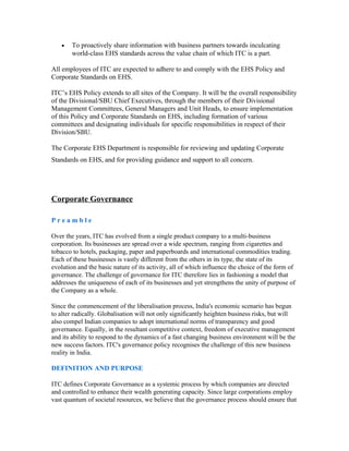 • To proactively share information with business partners towards inculcating
world-class EHS standards across the value chain of which ITC is a part.
All employees of ITC are expected to adhere to and comply with the EHS Policy and
Corporate Standards on EHS.
ITC’s EHS Policy extends to all sites of the Company. It will be the overall responsibility
of the Divisional/SBU Chief Executives, through the members of their Divisional
Management Committees, General Managers and Unit Heads, to ensure implementation
of this Policy and Corporate Standards on EHS, including formation of various
committees and designating individuals for specific responsibilities in respect of their
Division/SBU.
The Corporate EHS Department is responsible for reviewing and updating Corporate
Standards on EHS, and for providing guidance and support to all concern.
Corporate Governance
P r e a m b l e
Over the years, ITC has evolved from a single product company to a multi-business
corporation. Its businesses are spread over a wide spectrum, ranging from cigarettes and
tobacco to hotels, packaging, paper and paperboards and international commodities trading.
Each of these businesses is vastly different from the others in its type, the state of its
evolution and the basic nature of its activity, all of which influence the choice of the form of
governance. The challenge of governance for ITC therefore lies in fashioning a model that
addresses the uniqueness of each of its businesses and yet strengthens the unity of purpose of
the Company as a whole.
Since the commencement of the liberalisation process, India's economic scenario has begun
to alter radically. Globalisation will not only significantly heighten business risks, but will
also compel Indian companies to adopt international norms of transparency and good
governance. Equally, in the resultant competitive context, freedom of executive management
and its ability to respond to the dynamics of a fast changing business environment will be the
new success factors. ITC's governance policy recognises the challenge of this new business
reality in India.
DEFINITION AND PURPOSE
ITC defines Corporate Governance as a systemic process by which companies are directed
and controlled to enhance their wealth generating capacity. Since large corporations employ
vast quantum of societal resources, we believe that the governance process should ensure that
 