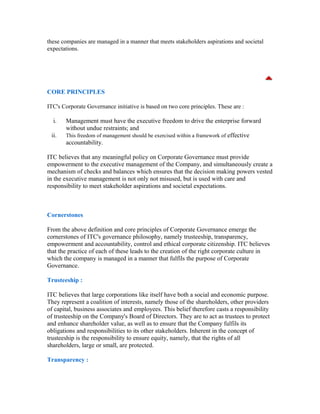 these companies are managed in a manner that meets stakeholders aspirations and societal
expectations.
CORE PRINCIPLES
ITC's Corporate Governance initiative is based on two core principles. These are :
i. Management must have the executive freedom to drive the enterprise forward
without undue restraints; and
ii. This freedom of management should be exercised within a framework of effective
accountability.
ITC believes that any meaningful policy on Corporate Governance must provide
empowerment to the executive management of the Company, and simultaneously create a
mechanism of checks and balances which ensures that the decision making powers vested
in the executive management is not only not misused, but is used with care and
responsibility to meet stakeholder aspirations and societal expectations.
Cornerstones
From the above definition and core principles of Corporate Governance emerge the
cornerstones of ITC's governance philosophy, namely trusteeship, transparency,
empowerment and accountability, control and ethical corporate citizenship. ITC believes
that the practice of each of these leads to the creation of the right corporate culture in
which the company is managed in a manner that fulfíls the purpose of Corporate
Governance.
Trusteeship :
ITC believes that large corporations like itself have both a social and economic purpose.
They represent a coalition of interests, namely those of the shareholders, other providers
of capital, business associates and employees. This belief therefore casts a responsibility
of trusteeship on the Company's Board of Directors. They are to act as trustees to protect
and enhance shareholder value, as well as to ensure that the Company fulfils its
obligations and responsibilities to its other stakeholders. Inherent in the concept of
trusteeship is the responsibility to ensure equity, namely, that the rights of all
shareholders, large or small, are protected.
Transparency :
 