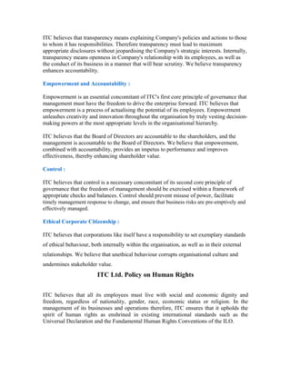 ITC believes that transparency means explaining Company's policies and actions to those
to whom it has responsibilities. Therefore transparency must lead to maximum
appropriate disclosures without jeopardising the Company's strategic interests. Internally,
transparency means openness in Company's relationship with its employees, as well as
the conduct of its business in a manner that will bear scrutiny. We believe transparency
enhances accountability.
Empowerment and Accountability :
Empowerment is an essential concomitant of ITC's first core principle of governance that
management must have the freedom to drive the enterprise forward. ITC believes that
empowerment is a process of actualising the potential of its employees. Empowerment
unleashes creativity and innovation throughout the organisation by truly vesting decision-
making powers at the most appropriate levels in the organisational hierarchy.
ITC believes that the Board of Directors are accountable to the shareholders, and the
management is accountable to the Board of Directors. We believe that empowerment,
combined with accountability, provides an impetus to performance and improves
effectiveness, thereby enhancing shareholder value.
Control :
ITC believes that control is a necessary concomitant of its second core principle of
governance that the freedom of management should be exercised within a framework of
appropriate checks and balances. Control should prevent misuse of power, facilitate
timely management response to change, and ensure that business risks are pre-emptively and
effectively managed.
Ethical Corporate Citizenship :
ITC believes that corporations like itself have a responsibility to set exemplary standards
of ethical behaviour, both internally within the organisation, as well as in their external
relationships. We believe that unethical behaviour corrupts organisational culture and
undermines stakeholder value.
ITC Ltd. Policy on Human Rights
ITC believes that all its employees must live with social and economic dignity and
freedom, regardless of nationality, gender, race, economic status or religion. In the
management of its businesses and operations therefore, ITC ensures that it upholds the
spirit of human rights as enshrined in existing international standards such as the
Universal Declaration and the Fundamental Human Rights Conventions of the ILO.
 