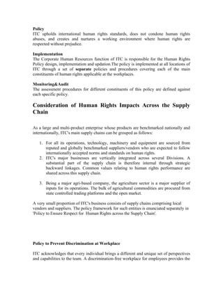 Policy
ITC upholds international human rights standards, does not condone human rights
abuses, and creates and nurtures a working environment where human rights are
respected without prejudice.
Implementation
The Corporate Human Resources function of ITC is responsible for the Human Rights
Policy design, implementation and updation.The policy is implemented at all locations of
ITC through a set of separate policies and procedures covering each of the main
constituents of human rights applicable at the workplaces.
Monitoring&Audit
The assessment procedures for different constituents of this policy are defined against
each specific policy.
Consideration of Human Rights Impacts Across the Supply
Chain
As a large and multi-product enterprise whose products are benchmarked nationally and
internationally, ITC's main supply chains can be grouped as follows:
1. For all its operations, technology, machinery and equipment are sourced from
reputed and globally benchmarked suppliers/vendors who are expected to follow
internationally accepted norms and standards on human rights.
2. ITC's major businesses are vertically integrated across several Divisions. A
substantial part of the supply chain is therefore internal through strategic
backward linkages. Common values relating to human rights performance are
shared across this supply chain.
3. Being a major agri-based company, the agriculture sector is a major supplier of
inputs for its operations. The bulk of agricultural commodities are procured from
state controlled trading platforms and the open market.
A very small proportion of ITC's business consists of supply chains comprising local
vendors and suppliers. The policy framework for such entities is enunciated separately in
'Policy to Ensure Respect for Human Rights across the Supply Chain'.
Policy to Prevent Discrimination at Workplace
ITC acknowledges that every individual brings a different and unique set of perspectives
and capabilities to the team. A discrimination-free workplace for employees provides the
 