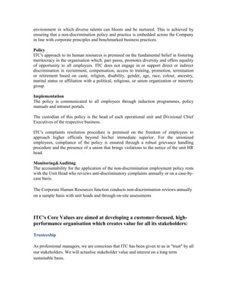 environment in which diverse talents can bloom and be nurtured. This is achieved by
ensuring that a non-discrimination policy and practice is embedded across the Company
in line with corporate principles and benchmarked business practices.
Policy
ITC's approach to its human resources is premised on the fundamental belief in fostering
meritocracy in the organisation which, pari passu, promotes diversity and offers equality
of opportunity to all employees. ITC does not engage in or support direct or indirect
discrimination in recruitment, compensation, access to training, promotion, termination
or retirement based on caste, religion, disability, gender, age, race, colour, ancestry,
marital status or affiliation with a political, religious, or union organization or minority
group.
Implementation
The policy is communicated to all employees through induction programmes, policy
manuals and intranet portals.
The custodian of this policy is the head of each operational unit and Divisional Chief
Executives of the respective business.
ITC's complaints resolution procedure is premised on the freedom of employees to
approach higher officials beyond his/her immediate superior. For the unionised
employees, compliance of the policy is ensured through a robust grievance handling
procedure and the presence of a union that brings violations to the notice of the unit HR
head.
Monitoring&Auditing
The accountability for the application of the non-discrimination employment policy rests
with the Unit Head who reviews anti-discriminatory complaints annually or on a case-by-
case basis.
The Corporate Human Resources function conducts non-discrimination reviews annually
on a sample basis with unit heads and through on-site assessments
ITC's Core Values are aimed at developing a customer-focused, high-
performance organisation which creates value for all its stakeholders:
Trusteeship
As professional managers, we are conscious that ITC has been given to us in "trust" by all
our stakeholders. We will actualise stakeholder value and interest on a long term
sustainable basis.
 