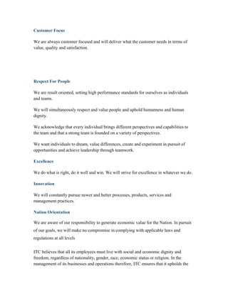 Customer Focus
We are always customer focused and will deliver what the customer needs in terms of
value, quality and satisfaction.
Respect For People
We are result oriented, setting high performance standards for ourselves as individuals
and teams.
We will simultaneously respect and value people and uphold humanness and human
dignity.
We acknowledge that every individual brings different perspectives and capabilities to
the team and that a strong team is founded on a variety of perspectives.
We want individuals to dream, value differences, create and experiment in pursuit of
opportunities and achieve leadership through teamwork.
Excellence
We do what is right, do it well and win. We will strive for excellence in whatever we do.
Innovation
We will constantly pursue newer and better processes, products, services and
management practices.
Nation Orientation
We are aware of our responsibility to generate economic value for the Nation. In pursuit
of our goals, we will make no compromise in complying with applicable laws and
regulations at all levels
ITC believes that all its employees must live with social and economic dignity and
freedom, regardless of nationality, gender, race, economic status or religion. In the
management of its businesses and operations therefore, ITC ensures that it upholds the
 