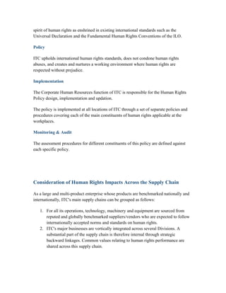 spirit of human rights as enshrined in existing international standards such as the
Universal Declaration and the Fundamental Human Rights Conventions of the ILO.
Policy
ITC upholds international human rights standards, does not condone human rights
abuses, and creates and nurtures a working environment where human rights are
respected without prejudice.
Implementation
The Corporate Human Resources function of ITC is responsible for the Human Rights
Policy design, implementation and updation.
The policy is implemented at all locations of ITC through a set of separate policies and
procedures covering each of the main constituents of human rights applicable at the
workplaces.
Monitoring & Audit
The assessment procedures for different constituents of this policy are defined against
each specific policy.
Consideration of Human Rights Impacts Across the Supply Chain
As a large and multi-product enterprise whose products are benchmarked nationally and
internationally, ITC's main supply chains can be grouped as follows:
1. For all its operations, technology, machinery and equipment are sourced from
reputed and globally benchmarked suppliers/vendors who are expected to follow
internationally accepted norms and standards on human rights.
2. ITC's major businesses are vertically integrated across several Divisions. A
substantial part of the supply chain is therefore internal through strategic
backward linkages. Common values relating to human rights performance are
shared across this supply chain.
 