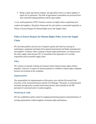 3. Being a major agri-based company, the agriculture sector is a major supplier of
inputs for its operations. The bulk of agricultural commodities are procured from
state controlled trading platforms and the open market.
A very small proportion of ITC's business consists of supply chains comprising local
vendors and suppliers. The policy framework for such entities is enunciated separately in
'Policy to Ensure Respect for Human Rights across the Supply Chain'
Policy to Ensure Respect for Human Rights Policy across the Supply
Chain
ITC provides products and services of superior quality and value by sourcing its
technologies, equipment and inputs from reputed international and Indian manufacturers
and suppliers. Common values, relating to human rights performance, are shared across
the entire supply chain because ITC is committed to the importance of a socially
responsible and accountable supply chain.
Policy
ITC nurtures an internal working environment which respects human rights without
prejudice. Likewise, it expects its business partners to establish a human rights compliant
business environment at the workplace.
Implementation
The responsibility for implementation of this policy rests with the Divisional Chief
Executive of the concerned business and the Unit Manager. The policy is communicated
internally through policy manuals and intranet portals, and externally by the HR
personnel of concerned units to vendors/suppliers.
Monitoring & Audit
ITC has established a policy intent for mapping/monitoring progress and performance of
existing and potential vendors/suppliers on human rights performance.
 