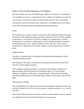 Policy to Prevent Discrimination at Workplace
ITC acknowledges that every individual brings a different and unique set of perspectives
and capabilities to the team. A discrimination-free workplace for employees provides the
environment in which diverse talents can bloom and be nurtured. This is achieved by
ensuring that a non-discrimination policy and practice is embedded across the Company
in line with corporate principles and benchmarked business practices.
Policy
ITC's approach to its human resources is premised on the fundamental belief in fostering
meritocracy in the organisation which, pari passu, promotes diversity and offers equality
of opportunity to all employees. ITC does not engage in or support direct or indirect
discrimination in recruitment, compensation, access to training, promotion, termination
or retirement based on caste, religion, disability, gender, age, race, colour, ancestry,
marital status or affiliation with a political, religious, or union organization or minority
group.
Implementation
The policy is communicated to all employees through induction programmes, policy
manuals and intranet portals.
The custodian of this policy is the head of each operational unit and Divisional Chief
Executives of the respective business.
ITC's complaints resolution procedure is premised on the freedom of employees to
approach higher officials beyond his/her immediate superior. For the unionised
employees, compliance of the policy is ensured through a robust grievance handling
procedure and the presence of a union that brings violations to the notice of the unit HR
head.
Monitoring & Auditing
The accountability for the application of the non-discrimination employment policy rests
with the Unit Head who reviews anti-discriminatory complaints annually or on a case-by-
case basis.
The Corporate Human Resources function conducts non-discrimination reviews annually
on a sample basis with unit heads and through on-site assessments.
 
