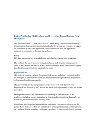 Policy Prohibiting Child Labour and Preventing Forced Labour from
Workplace
The foundation of ITC's "No Child or Forced Labour policy" is based on the Company's
commitment to find practical, meaningful and culturally appropriate responses to support
the elimination of such labour practices. It thus endorses the need for appropriate
initiatives to progressively eliminate these abuses.
Policy
ITC does not employ any person below the age of eighteen years in the workplace.
ITC prohibits the use of forced or compulsory labour at all its units. No employee is
made to work against his/her will or work as bonded/forced labour, or subject to corporal
punishment or coercion of any type related to work.
Implementation
This policy is publicly available throughout the Company and clearly communicated to
all employees in a manner in which it can be understood through induction programmes,
policy manuals and intranet portals.
The responsibility for the implementation of the policy rests with the Units HR
Department and the security staff who do not permit underage persons to enter the factory
as workers.
Employment contracts and other records documenting all relevant details of the
employees, including age, are maintained at all units and are open to verification by any
authorized personnel or relevant statutory body.
Compliance with the policy is evident in the transparent system of recruitment and the
policy of exit interviews which are undertaken by a manager not directly connected with
the employee. For the unionised employees, compliance is also ensured through a robust
 