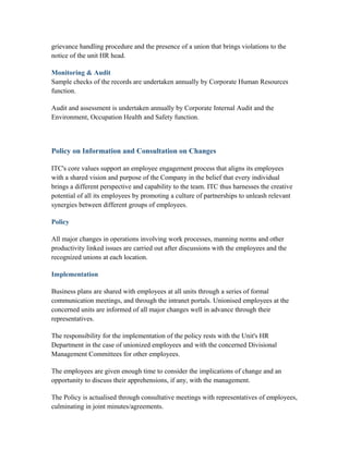 grievance handling procedure and the presence of a union that brings violations to the
notice of the unit HR head.
Monitoring & Audit
Sample checks of the records are undertaken annually by Corporate Human Resources
function.
Audit and assessment is undertaken annually by Corporate Internal Audit and the
Environment, Occupation Health and Safety function.
Policy on Information and Consultation on Changes
ITC's core values support an employee engagement process that aligns its employees
with a shared vision and purpose of the Company in the belief that every individual
brings a different perspective and capability to the team. ITC thus harnesses the creative
potential of all its employees by promoting a culture of partnerships to unleash relevant
synergies between different groups of employees.
Policy
All major changes in operations involving work processes, manning norms and other
productivity linked issues are carried out after discussions with the employees and the
recognized unions at each location.
Implementation
Business plans are shared with employees at all units through a series of formal
communication meetings, and through the intranet portals. Unionised employees at the
concerned units are informed of all major changes well in advance through their
representatives.
The responsibility for the implementation of the policy rests with the Unit's HR
Department in the case of unionized employees and with the concerned Divisional
Management Committees for other employees.
The employees are given enough time to consider the implications of change and an
opportunity to discuss their apprehensions, if any, with the management.
The Policy is actualised through consultative meetings with representatives of employees,
culminating in joint minutes/agreements.
 