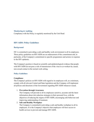 Monitoring & Auditing
Compliance with the Policy is regularly monitored by the Unit Head.
HIV/AIDS: Policy Guidelines
Background
ITC is committed to providing a safe and healthy work environment to all its employees.
These policy guidelines on HIV/AIDS are an endorsement of this commitment and, in
particular, of the Company's commitment to specific programmes and actions in response
to the HIV epidemic.
The Company's position is based on scientific and epidemiological evidence that people
with HIV/AIDS do not pose a risk of transmission of the virus to co-workers by casual,
non-sexual contact in the normal work setting.
Policy Guidelines
Compliance
The Company's policies on HIV/AIDS with regard to its employees will, at a minimum,
comply with all relevant Central and State legislation and the Company will implement
all policies and directions of the Government regarding HIV/AIDS whenever issued.
1. Prevention through Awareness
The Company will provide to all its employees sensitive, accurate and the latest
information about risk reduction strategies in their personal lives, with the
objectives of reducing the stigma of HIV/AIDS, encouraging safe behaviour and
improving understanding of treatment.
2. Safe and Healthy Workplace
The Company is committed to providing a safe and healthy workplace to all its
employees. It is the Company's objective that employees will have access to
health services to prevent and manage HIV/AIDS.
 