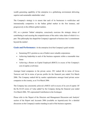 wealth generating capability of the enterprise in a globalising environment delivering
superior and sustainable stakeholder value'.
The Company's strategy is to ensure that each of its businesses is world-class and
internationally competitive in the Indian global market in the first instance, and
progressively in the offshore global markets.
ITC, as a premier 'Indian' enterprise, consciously exercises the strategic choice of
contributing to and securing the competitiveness of the entire value chain of which it is a
part. This philosophy has shaped the Company's approach to business into 'a commitment
beyond the market'.
Goals and Performance: At the enterprise level the Company's goals include:
• Sustaining ITC's position as one of India's most valuable corporations
• Achieving leadership in each of the business segments within a reasonable time
frame
• Achieving a Return on Capital Employed (ROCE) in excess of the Company's
cost of capital, at all times
Amongst listed companies in the private sector, ITC ranked 4th in terms of Gross
Turnover and 3rd in terms of pre-tax profits for the financial year ended 31st March
2006. The Company ranked 6th by market capitalisation amongst listed private sector
companies in the country, as at 31st March 2006.
The Company has consistently achieved a ROCE well in excess of its cost of capital. Of
the Rs.10,325 crores of 'value added' by the Company during the financial year ended
31st March 2006, 74% represented Contribution to the Exchequer.
Please refer to the 'Report of the Directors and Management Discussion and Analysis'
section of the Report and Accounts 2006 (available on itcportal.com) for a detailed
discussion on the Company's market standing in each of the business segments.
 