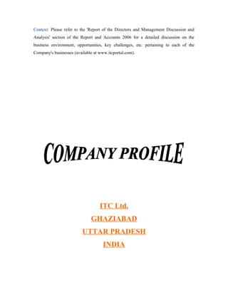 Context: Please refer to the 'Report of the Directors and Management Discussion and
Analysis' section of the Report and Accounts 2006 for a detailed discussion on the
business environment, opportunities, key challenges, etc. pertaining to each of the
Company's businesses (available at www.itcportal.com).
ITC Ltd.
GHAZIABAD
UTTAR PRADESH
INDIA
 
