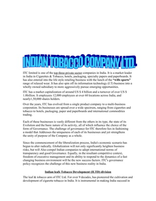 ITC limited is one of the top three private sector companies in India. It is a market leader
in India in Cigarettes & Tobacco, hotels, packaging, specialty papers and paperboards. It
has also entered into the life style retailing business with the lunch of the “wills sports”
range of relaxed wear. It has also spin off its information technology (I.T) business into a
wholly owned subsidiary to more aggressively pursue emerging opportunities.
ITC has a market capitalization of around US $ 4 billion and a turnover of over US $
1.8billion. It employees 12,000 employees at over 60 locations across India, and
nearly1,50,000 shares holders.
Over the years, ITC has evolved from a single product company to a multi-business
corporation. Its businesses are spread over a wide spectrum, ranging from cigarettes and
tobacco to hotels, packaging, paper and paperboards and international commodities
trading.
Each of these businesses is vastly different from the others in its type, the state of its
Evolution and the basic nature of its activity, all of which influence the choice of the
form of Governance. The challenge of governance for ITC therefore lies in fashioning
a model that Addresses the uniqueness of each of its businesses and yet strengthens
the unity of purpose of the Company as a whole.
Since the commencement of the liberalization process, India's economic scenario has
begun to alter radically. Globalization will not only significantly heighten business
risks, but will Also compel Indian companies to adopt international norms of
transparency and good Governance. Equally, in the resultant competitive context,
freedom of executive management and its ability to respond to the dynamics of a fast
changing business environment will be the new success factors. ITC's governance
policy recognizes the challenge of this new business reality in India.
Indian leafs Tobacco Development (ILTD) division
The leaf & tobacco arm of ITC Ltd. For over 9 decades, has pioneered the cultivation and
development of cigarette tobacco in India. It is instrumental in making India succeed in
 