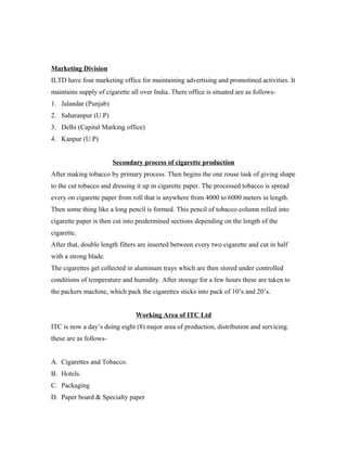 Marketing Division
ILTD have four marketing office for maintaining advertising and promotined activities. It
maintains supply of cigarette all over India. There office is situated are as follows-
1. Jalandar (Punjab)
2. Saharanpur (U.P)
3. Delhi (Capital Marking office)
4. Kanpur (U.P)
Secondary process of cigarette production
After making tobacco by primary process. Then begins the one rouse task of giving shape
to the cut tobacco and dressing it up in cigarette paper. The processed tobacco is spread
every on cigarette paper from roll that is anywhere from 4000 to 6000 meters in length.
Then some thing like a long pencil is formed. This pencil of tobacco column rolled into
cigarette paper is then cut into predermined sections depending on the length of the
cigarette.
After that, double length filters are inserted between every two cigarette and cut in half
with a strong blade.
The cigarettes get collected in aluminum trays which are then stored under controlled
conditions of temperature and humidity. After storage for a few hours these are taken to
the packers machine, which pack the cigarettes sticks into pack of 10’s and 20’s.
Working Area of ITC Ltd
ITC is now a day’s doing eight (8) major area of production, distribution and servicing.
these are as follows-
A. Cigarettes and Tobacco.
B. Hotels.
C. Packaging
D. Paper board & Specialty paper
 