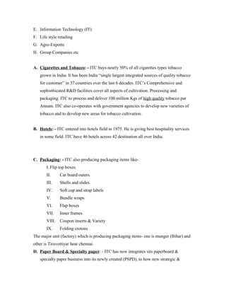 E. Information Technology (IT)
F. Life style retailing
G. Agro-Exports
H. Group Companies etc
A. Cigarettes and Tobacco: - ITC buys nearly 50% of all cigarettes types tobacco
grown in India. It has been India “single largest integrated sources of quality tobacco
for customer” in 37 countries over the last 6 decades. ITC’s Comprehensive and
sophist6icated R&D facilities cover all aspects of cultivation. Processing and
packaging. ITC to process and deliver 100 million Kgs of high quality tobacco par
Annam. ITC also co-operates with government agencies to develop new varieties of
tobacco and to develop new areas for tobacco cultivation.
B. Hotels: - ITC entered into hotels field in 1975. He is giving best hospitality services
in some field. ITC have 46 hotels across 42 destination all over India.
C. Packaging: - ITC also producing packaging items like-
I. Flip top boxes.
II. Car board outers.
III. Shells and slides.
IV. Soft cup and strap labels
V. Bundle wraps
VI. Flap boxes
VII. Inner frames
VIII. Coupon inserts & Variety
IX. Folding crotons
The major unit (factory) which is producing packaging items- one is munger (Bihar) and
other is Tiruvottiyar hear chennai.
D. Paper Board & Specialty paper: - ITC has now integrates sits paperboard &
specialty paper business into its newly created (PSPD), to how new strategic &
 
