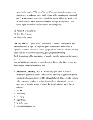 operational synergies. ITC is one of the world” most modern and contemn porary
manufactures of packaging (paper board) boards, with a manufacturing capacity of
over 2,00,000 tones par year (1) packaging board coasted folding box boards, solid
bleached sulphates board, white unit chipboard, liquid packaging board (2) cast
coated papers and boards. The division also produced quality-
(a). Printing & Writing papers
(b). Eco- friendly papers
(c). Photo copier papers.
Specialty paper:- ITC is the premier manufacturer of specialty paper in India, with a
diversified product. Range ITC’s specialty paper are used in the manufacturer of
cigarettes, decorative laminates. Electrical equipment, fire works and automotive factory
filters. They are also used for fire printing, packaging and carbonizing.
The division pioneered the manufacturer of specialty paper for Indian cigarette industry
in 1949.
It currently offers a comprehensive range of cigarette Tissues; plug Wray, tipping base,
printed tipping papers and metailising base.
E. Information Technology (IT): - ITC has recently spun off its 20 year old
information system division into a wholly owned subsidiary to aggressively pursue
growth opportunities in this sector. ITC Infotech India Ltd offer a powerful customer
value proposition based on its in depth domain’s know ledge gained from the
experience of servicing a range of internal & external customers across diverse
domains. -
1. FMCG
2. Hoteliering
3. Packaging
4. Paper boards
5. Specialty papers
6. International Trading Etc.
 