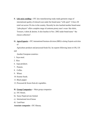 F. Life style retelling: - ITC also manufacturing ready made garments range of
international quality of relaxed wear under the brand name “wills sport”. It have 48
retail out across 38 cites in the country. Recently he also lunched another brand name
“john players” offers complete range of contemn porary men’s wear- like shirts,
Trousers, t-shirts & denims. It also lunches in Nov. 2002 under brand name “ the
classes collection”.
G. Agro-Exports: - ITC international business division (IBD) is doing Exports activities
of
Agriculture products and processed foods Etc. he exports following items to UK, US
and
Another European countries-
1. Soya meal.
2. Rice
6. Aqua products.
7. Peanuts.
8. Coffee.
9. Wheat.
10. Sesame Seeds.
11. Black pepper
12. Processed & frozen fruits & vegetables.
H. Group Companies: - Main group companies-
a). ITC Hotels.
b). Surya Nepal private limited.
c). International travel house
d). Land base
Associate companies -ITC filtrona.
 