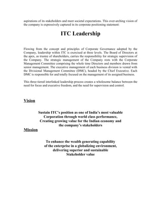 aspirations of its stakeholders and meet societal expectations. This over-arching vision of
the company is expressively captured in its corporate positioning statement:
ITC Leadership
Flowing from the concept and principles of Corporate Governance adopted by the
Company, leadership within ITC is exercised at three levels. The Board of Directors at
the apex, as trustee of shareholders, carries the responsibility for strategic supervision of
the Company. The strategic management of the Company rests with the Corporate
Management Committee comprising the whole time Directors and members drawn from
senior management. The executive management of each business division is vested with
the Divisional Management Committee (DMC), headed by the Chief Executive. Each
DMC is responsible for and totally focused on the management of its assigned business.
This three-tiered interlinked leadership process creates a wholesome balance between the
need for focus and executive freedom, and the need for supervision and control.
Vision
Sustain ITC’s position as one of India’s most valuable
Corporation through world class performance,
Creating growing value for the Indian economy and
the company’s stakeholders
Mission
To enhance the wealth generating capability
of the enterprise in a globalizing environment,
delivering superior and sustainable
Stakeholder value
 