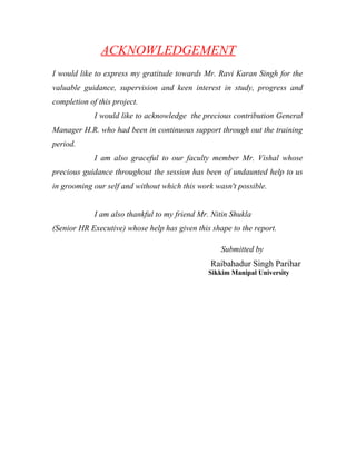 ACKNOWLEDGEMENT
I would like to express my gratitude towards Mr. Ravi Karan Singh for the
valuable guidance, supervision and keen interest in study, progress and
completion of this project.
I would like to acknowledge the precious contribution General
Manager H.R. who had been in continuous support through out the training
period.
I am also graceful to our faculty member Mr. Vishal whose
precious guidance throughout the session has been of undaunted help to us
in grooming our self and without which this work wasn't possible.
I am also thankful to my friend Mr. Nitin Shukla
(Senior HR Executive) whose help has given this shape to the report.
Submitted by
Raibahadur Singh Parihar
Sikkim Manipal University
 